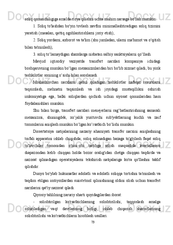 soliq qonunchiligiga amalda rioya qilishni uchta muhim narsaga bo'lish mumkin:
1. Soliq to'lashdan  bo'yin tovlash  xavfini  minimallashtiradigan soliq tizimini
yaratish (masalan, qattiq ogohlantirishlarni joriy etish);
2. Soliq yordami, axborot va ta'lim (shu jumladan, ularni ma'lumot va o'qitish
bilan ta'minlash);
3. soliq to‘lamaydigan shaxslarga nisbatan salbiy sanktsiyalarni qo‘llash.
Mavjud   iqtisodiy   vaziyatda   transfert   narxlari   kompaniya   ichidagi
boshqaruvning mumkin bo‘lgan mexanizmlaridan biri bo'lib xizmat qiladi, bu yirik
tashkilotlar sonining o‘sishi bilan asoslanadi.
Moslashuvchan   narxlarni   qabul   qiladigan   tashkilotlar   nafaqat   resurslarni
taqsimlash,   mehnatni   taqsimlash   va   ish   joyidagi   mustaqillikni   oshirish
imkoniyatiga   ega,   balki   soliqlardan   qochish   uchun   siyosat   qonunlaridan   ham
foydalanishlari mumkin. 
Shu   bilan   birga,   transfert   narxlari   menejerlarni   rag‘batlantirishning   samarali
mexanizmi,   shuningdek,   xo‘jalik   yurituvchi   sub'yektlarning   kuchli   va   zaif
tomonlarini aniqlash mumkin bo‘lgan ko‘rsatkich bo‘lishi mumkin.
Dissertatsiya   natijalarining   nazariy   ahamiyati   transfer   narxini   aniqlashning
toifali   apparatini   ishlab   chiqishda;   soliq   solinadigan   bazaga   to'g'rilash   faqat   soliq
to'lovchilar   tomonidan   o'zini-o'zi   tartibga   solish   maqsadida   kvartallararo
diapazondan   kelib   chiqqan   holda   bozor   oralig'idan   chetga   chiqqan   taqdirda   va
nazorat   qilinadigan   operatsiyalarni   tekshirish   natijalariga   ko'ra   qo'llashni   taklif
qilishdir.
Dunyo bo'ylab hukumatlar adolatli va adolatli soliqqa tortishni ta'minlash va
taqdim   etilgan   imtiyozlardan   suiiste'mol   qilinishining   oldini   olish   uchun   transfert
narxlarini qat'iy nazorat qiladi.
Qiyosiy tahlilning zaruriy sharti quyidagilardan iborat:
-   solishtirilgan   ko'rsatkichlarning   solishtirilishi;   taqqoslash   amalga
oshiriladigan   vaqt   davrlarining   birligi;   ishlab   chiqarish   sharoitlarining
solishtirilishi va ko'rsatkichlarni hisoblash usullari. 
73 