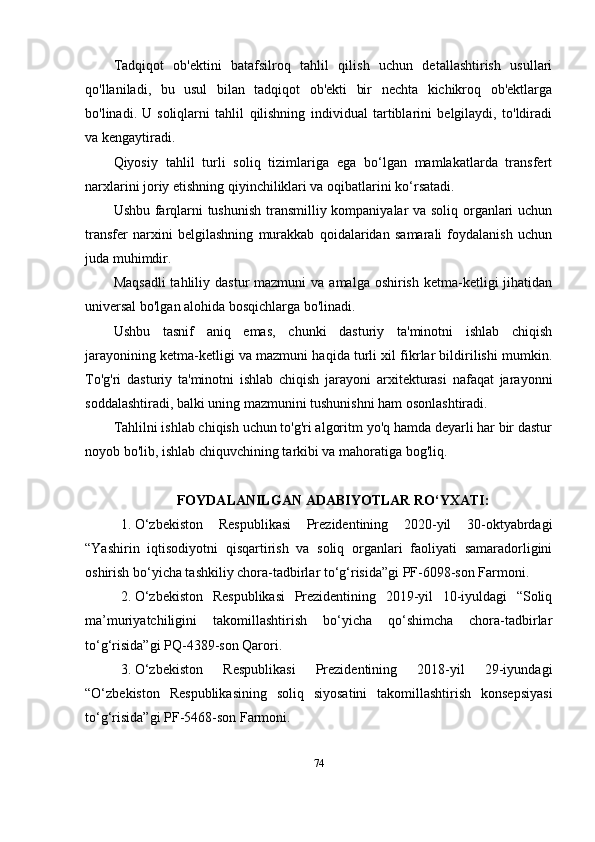 Tadqiqot   ob'ektini   batafsilroq   tahlil   qilish   uchun   detallashtirish   usullari
qo'llaniladi,   bu   usul   bilan   tadqiqot   ob'ekti   bir   nechta   kichikroq   ob'ektlarga
bo'linadi.   U   soliqlarni   tahlil   qilishning   individual   tartiblarini   belgilaydi,   to'ldiradi
va kengaytiradi.
Qiyosiy   tahlil   turli   soliq   tizimlariga   ega   bo‘lgan   mamlakatlarda   transfert
narxlarini joriy etishning qiyinchiliklari va oqibatlarini ko‘rsatadi. 
Ushbu farqlarni tushunish transmilliy kompaniyalar va soliq organlari uchun
transfer   narxini   belgilashning   murakkab   qoidalaridan   samarali   foydalanish   uchun
juda muhimdir. 
Maqsadli  tahliliy  dastur  mazmuni   va  amalga oshirish  ketma-ketligi  jihatidan
universal bo'lgan alohida bosqichlarga bo'linadi.
Ushbu   tasnif   aniq   emas,   chunki   dasturiy   ta'minotni   ishlab   chiqish
jarayonining ketma-ketligi va mazmuni haqida turli xil fikrlar bildirilishi mumkin.
To'g'ri   dasturiy   ta'minotni   ishlab   chiqish   jarayoni   arxitekturasi   nafaqat   jarayonni
soddalashtiradi, balki uning mazmunini tushunishni ham osonlashtiradi.
Tahlilni ishlab chiqish uchun to'g'ri algoritm yo'q hamda deyarli har bir dastur
noyob bo'lib, ishlab chiquvchining tarkibi va mahoratiga bog'liq.
FOYDALANILGAN  A DABIYOTLAR   R O‘ YXATI:
1. O‘zbekiston   Respublikasi   Prezidentining   2020-yil   30-oktyabrdagi
“Yashirin   iqtisodiyotni   qisqartirish   va   soliq   organlari   faoliyati   samaradorligini
oshirish bo‘yicha tashkiliy chora-tadbirlar to‘g‘risida”gi PF-6098-son Farmoni.
2. O‘zbekiston   Respublikasi   Prezidentining   2019-yil   10-iyuldagi   “Soliq
ma’muriyatchiligini   takomillashtirish   bo‘yicha   qo‘shimcha   chora-tadbirlar
to‘g‘risida”gi PQ-4389-son Qarori.
3. O‘zbekiston   Respublikasi   Prezidentining   2018-yil   29-iyundagi
“O‘zbekiston   Respublikasining   soliq   siyosatini   takomillashtirish   konsepsiyasi
to‘g‘risida”gi PF-5468-son Farmoni.
74 