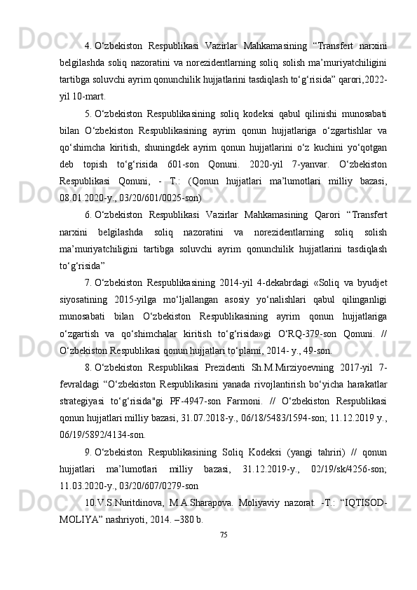 4. O‘zbekiston   Respublikasi   Vazirlar   Mahkamasining   “Transfert   narxini
belgilashda   soliq   nazoratini   va   norezidentlarning   soliq   solish   ma’muriyatchiligini
tartibga soluvchi ayrim qonunchilik hujjatlarini tasdiqlash to‘g‘risida” qarori,2022-
yil 10-mart .
5. O‘zbekiston   Respublikasining   soliq   kodeksi   qabul   qilinishi   munosabati
bilan   O‘zbekiston   Respublikasining   ayrim   qonun   hujjatlariga   o‘zgartishlar   va
qo‘shimcha   kiritish,   shuningdek   ayrim   qonun   hujjatlarini   o‘z   kuchini   yo‘qotgan
deb   topish   to‘g‘risida   601-son   Qonuni.   2020-yil   7-yanvar.   O‘zbekiston
Respublikasi   Qonuni,   -   T.:   (Qonun   hujjatlari   ma’lumotlari   milliy   bazasi,
08.01.2020-y., 03/20/601/0025-son)
6. O‘zbekiston   Respublikasi   Vazirlar   Mahkamasining   Qarori   “ Transfert
narxini   belgilashda   soliq   nazoratini   va   norezidentlarning   soliq   solish
ma’muriyatchiligini   tartibga   soluvchi   ayrim   qonunchilik   hujjatlarini   tasdiqlash
to‘g‘risida ” 
7. O‘zbekiston   Respublikasining   2014-yil   4-dekabrdagi   «Soliq   va   byudjet
siyosatining   2015-yilga   mo‘ljallangan   asosiy   yo‘nalishlari   qabul   qilinganligi
munosabati   bilan   O‘zbekiston   Respublikasining   ayrim   qonun   hujjatlariga
o‘zgartish   va   qo‘shimchalar   kiritish   to‘g‘risida»gi   O‘RQ-379-son   Qonuni.   //
O‘zbekiston Respublikasi qonun hujjatlari to‘plami, 2014- y., 49-son.
8. O‘zbekiston   Respublikasi   Prezidenti   Sh.M.Mirziyoevning   2017-yil   7-
fevraldagi   “O‘zbekiston   Respublikasini   yanada   rivojlantirish   bo‘yicha   harakatlar
strategiyasi   to‘g‘risida"gi   PF-4947-son   Farmoni.   //   O‘zbekiston   Respublikasi
qonun hujjatlari milliy bazasi, 31.07.2018-y., 06/18/5483/1594-son; 11.12.2019 y.,
06/19/5892/4134-son.
9. O‘zbekiston   Respublikasining   Soliq   Kodeksi   (yangi   tahriri)   //   qonun
hujjatlari   ma’lumotlari   milliy   bazasi,   31.12.2019-y.,   02/19/sk/4256-son;
11.03.2020-y., 03/20/607/0279-son
10. V.S.Nuritdinova,   M.A.Sharapova.   Moliyaviy   nazorat.   -T.:   “IQTISOD-
MOLIYA” nashriyoti, 2014. –380 b.
75 