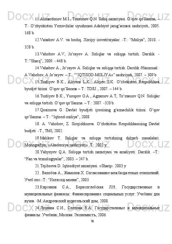 11. Alimardonov M.I., Toxsonov Q.N. Soliq nazariyasi. O‘quv qo‘llanma, –
T.: O‘zbyokiston Yozuvchilar uyushmasi  Adabiyot jamg‘armasi  nashriyoti, 2005.
168 b.
12. Vaxabov   A.V.   va   boshq.   Xorijiy   investitsiyalar.   -T.:   “Moliya”,   2010.   -
328 b.
13. Vahobov   A.V,   Jo‘rayev   A.   Soliqlar   va   soliqqa   tortish.   Darslik.   -
T:.”Sharq”, 2009. - 448 b.
14. Vahabov A., Jo‘rayev A. Soliqlar va soliqqa tortish: Darslik /Hammual.:
A.Vahobov, A.Jo‘rayev. – T.: ““IQTISOD-MOLIYA»” nashriyoti, 2007. – 309 b.
15. Tuxliyev   B.K.,   Aliyeva   L.K.,   Aliyev   S.K.   O‘zbekiston   Respublikasi
byudjet tizimi: O‘quv qo‘llanma – T.: TDIU., 2007. – 144 b.
16. Tuxliyev   B.K.,   Yusupov   O.A.,   Agzamov   A.T,   To‘xsanov   Q.N.   Soliqlar
va soliqqa tortish: O‘quv qo‘llanma. – T.: 2007. -320 b.
17. Qosimova   G.   Davlat   byudjeti   ijrosining   g‘aznachilik   tizimi.   O‘quv
qo‘llanma. – T.: “Iqtisod-moliya”, 2008.
18.   A.   Vahobov,   Z.   Sirojiddinova.   O‘zbekiston   Respublikasining   Davlat
budjeti. -T., TMI, 2002.
19. Malikov   T.   Soliqlar   va   soliqqa   tortishning   dolzarb   masalalari.
Monografiya; «Akademiya nashriyoti». T.: 2002 y.
20. Yahyoyev   Q.A.   Soliqqa   tortish   nazariyasi   va   amaliyoti:   Darslik.   –T.:
“Fan va texnologiyalar”, 2003. – 247 b.
21. Tojiboeva D. Iqtisodiyot nazariyasi. «Sharq». 2003 y
22. . Вахобов А., Жамолов Х. Согласование межбюджетных отношений.
Учеб.пос.-Т.: “Иктисод-молия”, 2003
23. Кирсанов   С.А.,   Борисоглебская   Л.Н.   Государственные   и
муниципальные   финансы:   Финансирование   социальных   услуг:   Учебник   для
вузов. -M.:Андреевский издательский дом, 2008.
24. Лушина   С.И.,   Слепова   В.А.   Государственные   и   муниципальные
финансы: Учебник, Москва: Экономистъ, 2006.
76 