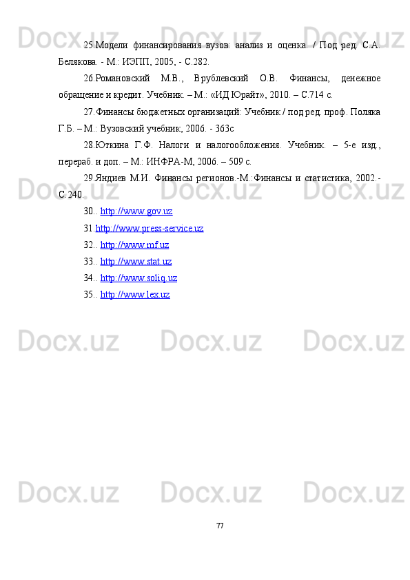 25. Модели   финансирования   вузов:   анализ   и   оценка.   /   Под   ред.   С.А.
Белякова. - М.: ИЭПП, 2005, - С.282.
26. Романовский   М.В.,   Врублевский   О.В.   Финансы,   денежное
обращение и кредит. Учебник. – М.: «ИД Юрайт», 2010. – С.714 с.
27. Финансы бюджетных организаций: Учебник / под ред. проф. Поляка
Г.Б. – М.: Вузовский учебник, 2006. - 363с
28. Юткина   Г.Ф.   Налоги   и   налогообложения.   Учебник.   –   5-е   изд.,
перераб. и доп. – М.: ИНФРА-М, 2006. – 509 с.
29. Яндиев   М.И.   Финансы   регионов.-М.:Финансы   и   статистика,   2002.-
С.240.
30. .  http://www.gov.uz
31. http://www.press-service.uz   
32. .  http://www.mf.uz
33. .  http://www.stat.uz
34. .  http://www.soliq.uz
35. .  http://www.lex.uz
77 