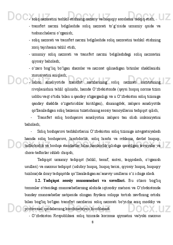 - soliq nazoratini tashkil etishning nazariy va huquqiy asoslarini tadqiq etish;
- transfert   narxni   belgilashda   soliq   nazorati   to‘g‘risida   umumiy   qoida   va
tushunchalarni o‘rganish;
- soliq nazorati va transfert narxni belgilashda soliq nazoratini tashkil etishning
xorij tajribasini tahlil etish;
- umumiy   soliq   nazorati   va   transfert   narxni   belgilashdagi   soliq   nazoratini
qiyosiy baholash;
- o‘zaro   bog‘liq   bo‘lgan   shaxslar   va   nazorat   qilinadigan   bitimlar   shakllanishi
xususiyatini aniqlash;
- Jahon   amaliyotida   transfert   narxlarining   soliq   nazorati   institutining
rivojlanishini  tahlil qilinishi, hamda O‘zbekistonda (qaysi  huquq norma tizim
ushbu vaqt o'tishi bilan u qanday o'zgarganligi va u O‘zbekiston soliq tizimiga
qanday   shaklda   o‘zgartirishlar   kiritilgan),   shuningdek,   xalqaro   amaliyotda
qo'llaniladigan soliq bazasini tuzatishning asosiy tamoyillarini tadqiqot qilish;
- Tr ansfert   soliq   boshqaruvi   amaliyotini   xalqaro   tan   olish   imkoniyatini
baholash;
- Soliq boshqaruvi tashkilotlarini O‘zbekiston soliq tizimiga integratsiyalash
hamda   soliq   boshqaruvi,   hisobdorlik,   soliq   hisobi   va   reklama,   davlat   huquqi,
tadbirkorlik va boshqa standartlar bilan hamkorlik qilishga qaratilgan tavsiyalar va
chora-tadbirlar ishlab chiqish;
Tadqiqot   umumiy   tadqiqot   (tahlil,   tasnif,   sintez,   taqqoslash,   o‘rganish
usullari) va maxsus tadqiqot (uslubiy huquq, huquq tarixi, qiyosiy huquq, huquqiy
tuzilma)da ilmiy tadqiqotda qo‘llaniladigan an’anaviy usullarni o‘z ichiga oladi.
1.2. Tadqiqot   asosiy   muammolari   va   savollari.   Bu   o'zaro   bog'liq
tomonlar o'rtasidagi munosabatlarning alohida iqtisodiy ma'nosi va O‘zbekistonda
bunday   munosabatlar   natijasida   olingan   foydani   soliqqa   tortish   xavfining   ortishi
bilan   bog'liq   bo'lgan   transfert   narxlarini   soliq   nazorati   bo'yicha   aniq   moddiy   va
protsessual qoidalarning kombinatsiyasi hisoblanadi. 
- O‘zbekiston   Respublikasi   soliq   tizimida   korxona   qiymatini   va/yoki   maxsus
8 