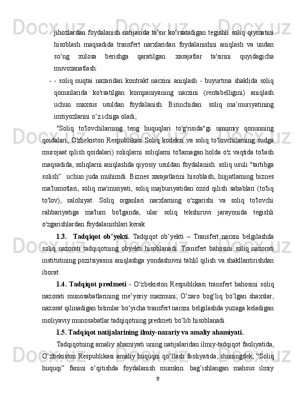 jihozlardan  foydalanish  natijasida  ta’sir  ko‘rsatadigan   tegishli   soliq qiymatini
hisoblash   maqsadida   transfert   narxlaridan   foydalanishni   aniqlash   va   undan
so‘ng   xulosa   berishga   qaratilgan.   xarajatlar   ta'sirini   quyidagicha
muvozanatlash:
- -   soliq   nuqtai   nazaridan   kontrakt   narxini   aniqlash   -   buyurtma   shaklida   soliq
qonunlarida   ko'rsatilgan   kompaniyaning   narxini   (rentabelligini)   aniqlash
uchun   maxsus   usuldan   foydalanish.   Birinchidan.   soliq   ma’muriyatining
imtiyozlarini o‘z ichiga oladi;
"Soliq   to'lovchilarning   teng   huquqlari   to'g'risida"gi   umumiy   qonunning
qoidalari,   O'zbekiston   Respublikasi   Soliq   kodeksi   va   soliq   to'lovchilarning   sudga
murojaat qilish qoidalari) soliqlarni soliqlarni to'lamagan holda o'z vaqtida to'lash
maqsadida, soliqlarni aniqlashda qiyosiy usuldan foydalanish. soliq usuli "tartibga
solish”     uchun   juda   muhimdi.   Biznes   xarajatlarini   hisoblash,   hujjatlarning   biznes
ma'lumotlari,   soliq   ma'muriyati,   soliq   majburiyatidan   ozod   qilish   sabablari   (to'liq
to'lov),   salohiyat.   Soliq   organlari   narxlarning   o'zgarishi   va   soliq   to'lovchi
rahbariyatiga   ma'lum   bo'lganda,   ular   soliq   tekshiruvi   jarayonida   tegishli
o'zgarishlardan foydalanishlari kerak.
1.3.   Tadqiqot   ob’yekti.   Tadqiqot   ob’yekti   –   Transfert   narxni   belgilashda
soliq   nazorati   tadqiqotning   obyekti   hisoblanadi.   T ransfert   bahosini   soliq   nazorati
institutining pozitsiyasini aniqlashga yondashuvni tahlil qilish va shakllantirishdan
iborat .
1.4.   Tadqiqot   predmeti   -   O‘zbekiston   Respublikasi   transfert   bahosini   soliq
nazorati   munosabatlarining   me’yoriy   mazmuni,   O‘zaro   bog‘liq   bo‘lgan   shaxslar,
nazorat qilinadigan bitimlar bo‘yicha transfert narxni belgilashda yuzaga keladigan
moliyaviy munosabatlar tadqiqotning predmeti bo‘lib hisoblanadi.
1.5. Tadqiqot   natijalarining   ilmiy-nazariy   va   amaliy   ahamiyati.  
Tadqiqotning   amaliy   ahamiyati   uning   natijalaridan   ilmiy-tadqiqot faoliyatida,
O‘zbekiston   Respublikasi   amaliy huquqni qo‘llash faoliyatida, shuningdek, “Soliq
huquqi”   fanini   o‘qitishda   foydalanish   mumkin.   bag’ishlangan   mahsus   ilmiy
9 