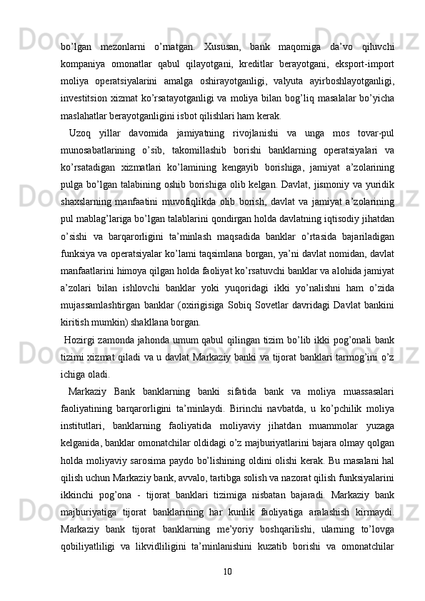 bo’lgan   mezonlarni   o’rnatgan.   Xususan,   bank   maqomiga   da’vo   qiluvchi
kompaniya   omonatlar   qabul   qilayotgani,   kreditlar   berayotgani,   eksport-import
moliya   operatsiyalarini   amalga   oshirayotganligi,   valyuta   ayirboshlayotganligi,
investitsion   xizmat   ko’rsatayotganligi  va   moliya  bilan  bog’liq  masalalar  bo’yicha
maslahatlar berayotganligini isbot qilishlari ham kerak.
  Uzoq   yillar   davomida   jamiyatning   rivojlanishi   va   unga   mos   tovar-pul
munosabatlarining   o’sib,   takomillashib   borishi   banklarning   operatsiyalari   va
ko’rsatadigan   xizmatlari   ko’lamining   kengayib   borishiga,   jamiyat   a’zolarining
pulga bo’lgan  talabining oshib borishiga  olib kelgan. Davlat, jismoniy  va yuridik
shaxslarning   manfaatini   muvofiqlikda   olib   borish,   davlat   va   jamiyat   a’zolarining
pul mablag’lariga bo’lgan talablarini qondirgan holda davlatning iqtisodiy jihatdan
o’sishi   va   barqarorligini   ta’minlash   maqsadida   banklar   o’rtasida   bajariladigan
funksiya va operatsiyalar ko’lami taqsimlana borgan, ya’ni davlat nomidan, davlat
manfaatlarini himoya qilgan holda faoliyat ko’rsatuvchi banklar va alohida jamiyat
a’zolari   bilan   ishlovchi   banklar   yoki   yuqoridagi   ikki   yo’nalishni   ham   o’zida
mujassamlashtirgan   banklar   (oxirigisiga   Sobiq   Sovetlar   davridagi   Davlat   bankini
kiritish mumkin) shakllana borgan.
  Hozirgi zamonda jahonda umum qabul  qilingan tizim bo’lib ikki pog’onali bank
tizimi xizmat qiladi va u davlat Markaziy banki va tijorat banklari tarmog’ini o’z
ichiga oladi.
  Markaziy   Bank   banklarning   banki   sifatida   bank   va   moliya   muassasalari
faoliyatining   barqarorligini   ta’minlaydi.   Birinchi   navbatda,   u   ko’pchilik   moliya
institutlari,   banklarning   faoliyatida   moliyaviy   jihatdan   muammolar   yuzaga
kelganida, banklar omonatchilar oldidagi o’z majburiyatlarini bajara olmay qolgan
holda moliyaviy sarosima paydo bo’lishining oldini olishi kerak. Bu masalani hal
qilish uchun Markaziy bank, avvalo, tartibga solish va nazorat qilish funksiyalarini
ikkinchi   pog’ona   -   tijorat   banklari   tizimiga   nisbatan   bajaradi.   Markaziy   bank
majburiyatiga   tijorat   banklarining   har   kunlik   faoliyatiga   aralashish   kirmaydi.
Markaziy   bank   tijorat   banklarning   me’yoriy   boshqarilishi,   ularning   to’lovga
qobiliyatliligi   va   likvidliligini   ta’minlanishini   kuzatib   borishi   va   omonatchilar
10 