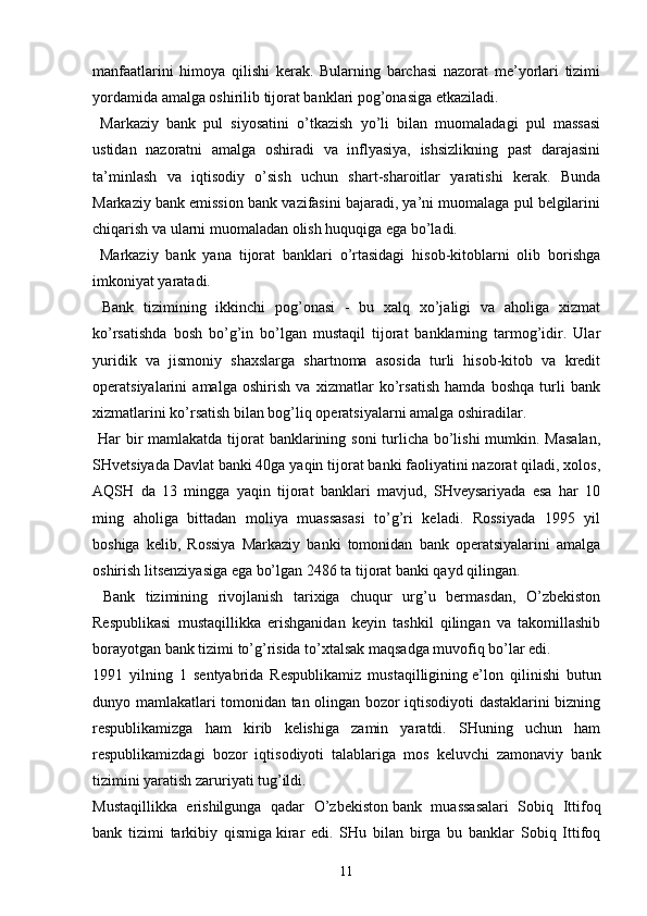 manfaatlarini   himoya   qilishi   kerak.   Bularning   barchasi   nazorat   me’yorlari   tizimi
yordamida amalga oshirilib tijorat banklari pog’onasiga etkaziladi.
  Markaziy   bank   pul   siyosatini   o’tkazish   yo’li   bilan   muomaladagi   pul   massasi
ustidan   nazoratni   amalga   oshiradi   va   inflyasiya,   ishsizlikning   past   darajasini
ta’minlash   va   iqtisodiy   o’sish   uchun   shart-sharoitlar   yaratishi   kerak.   Bunda
Markaziy bank emission bank vazifasini bajaradi, ya’ni muomalaga pul belgilarini
chiqarish va ularni muomaladan olish huquqiga ega bo’ladi.
  Markaziy   bank   yana   tijorat   banklari   o’rtasidagi   hisob-kitoblarni   olib   borishga
imkoniyat yaratadi.
  Bank   tizimining   ikkinchi   pog’onasi   -   bu   xalq   xo’jaligi   va   aholiga   xizmat
ko’rsatishda   bosh   bo’g’in   bo’lgan   mustaqil   tijorat   banklarning   tarmog’idir.   Ular
yuridik   va   jismoniy   shaxslarga   shartnoma   asosida   turli   hisob-kitob   va   kredit
operatsiyalarini   amalga   oshirish   va   xizmatlar   ko’rsatish   hamda   boshqa   turli   bank
xizmatlarini ko’rsatish bilan bog’liq operatsiyalarni amalga oshiradilar.
  Har  bir  mamlakatda tijorat banklarining soni turlicha bo’lishi  mumkin. Masalan,
SHvetsiyada Davlat banki 40ga yaqin tijorat banki faoliyatini nazorat qiladi, xolos,
AQSH   da   13   mingga   yaqin   tijorat   banklari   mavjud,   SHveysariyada   esa   har   10
ming   aholiga   bittadan   moliya   muassasasi   to’g’ri   keladi.   Rossiyada   1995   yil
boshiga   kelib,   Rossiya   Markaziy   banki   tomonidan   bank   operatsiyalarini   amalga
oshirish litsenziyasiga ega bo’lgan 2486 ta tijorat banki qayd qilingan.
  Bank   tizimining   rivojlanish   tarixiga   chuqur   urg’u   bermasdan,   O’zbekiston
Respublikasi   mustaqillikka   erishganidan   keyin   tashkil   qilingan   va   takomillashib
borayotgan bank tizimi to’g’risida to’xtalsak maqsadga muvofiq bo’lar edi.
1991   yilning   1   sentyabrida   Respublikamiz   mustaqilligining   e’lon   qilinishi   butun
dunyo mamlakatlari tomonidan tan olingan bozor iqtisodiyoti dastaklarini bizning
respublikamizga   ham   kirib   kelishiga   zamin   yaratdi.   SHuning   uchun   ham
respublikamizdagi   bozor   iqtisodiyoti   talablariga   mos   keluvchi   zamonaviy   bank
tizimini yaratish zaruriyati tug’ildi.
Mustaqillikka   erishilgunga   qadar   O’zbekiston   bank   muassasalari   Sobiq   Ittifoq
bank   tizimi   tarkibiy   qismiga   kirar   edi.   SHu   bilan   birga   bu   banklar   Sobiq   Ittifoq
11 