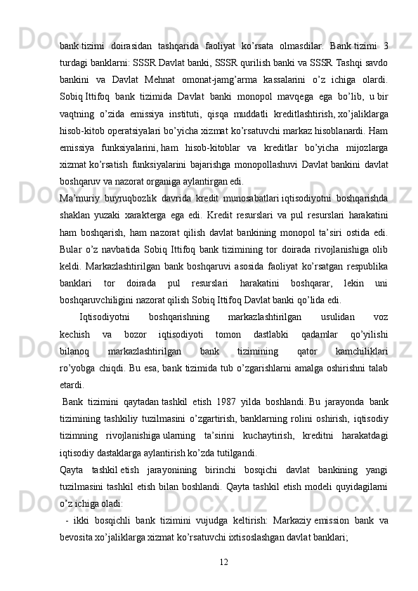 bank   tizimi   doirasidan   tashqarida   faoliyat   ko’rsata   olmasdilar.   Bank   tizimi   3
turdagi banklarni: SSSR Davlat banki, SSSR   qurilish banki va SSSR Tashqi savdo
bankini   va   Davlat   Mehnat   omonat-jamg’arma   kassalarini   o’z   ichiga   olardi.
Sobiq   Ittifoq   bank   tizimida   Davlat   banki   monopol   mavqega   ega   bo’lib,   u   bir
vaqtning   o’zida   emissiya   instituti,   qisqa   muddatli   kreditlashtirish,   xo’jaliklarga
hisob-kitob operatsiyalari bo’yicha xizmat ko’rsatuvchi markaz hisoblanardi. Ham
emissiya   funksiyalarini,   ham   hisob-kitoblar   va   kreditlar   bo’yicha   mijozlarga
xizmat   ko’rsatish   funksiyalarini   bajarishga   monopollashuvi   Davlat   bankini   davlat
boshqaruv va nazorat organiga aylantirgan edi.
Ma’muriy   buyruqbozlik   davrida   kredit   munosabatlari   iqtisodiyotni   boshqarishda
shaklan   yuzaki   xarakterga   ega   edi.   Kredit   resurslari   va   pul   resurslari   harakatini
ham   boshqarish,   ham   nazorat   qilish   davlat   bankining   monopol   ta’siri   ostida   edi.
Bular   o’z   navbatida   Sobiq   Ittifoq   bank   tizimining   tor   doirada   rivojlanishiga   olib
keldi.   Markazlashtirilgan   bank   boshqaruvi   asosida   faoliyat   ko’rsatgan   respublika
banklari   tor   doirada   pul   resurslari   harakatini   boshqarar,   lekin   uni
boshqaruvchiligini nazorat qilish Sobiq Ittifoq Davlat banki qo’lida edi.
  Iqtisodiyotni   boshqarishning   markazlashtirilgan   usulidan   voz
kechish   va   bozor   iqtisodiyoti   tomon   dastlabki   qadamlar   qo’yilishi
bilanoq   markazlashtirilgan   bank   tizimining   qator   kamchiliklari
ro’yobga chiqdi. Bu  esa, bank  tizimida tub o’zgarishlarni  amalga oshirishni  talab
etardi.
  Bank   tizimini   qaytadan   tashkil   etish   1987   yilda   boshlandi.   Bu   jarayonda   bank
tizimining   tashkiliy   tuzilmasini   o’zgartirish,   banklarning   rolini   oshirish,   iqtisodiy
tizimning   rivojlanishiga   ularning   ta’sirini   kuchaytirish,   kreditni   harakatdagi
iqtisodiy dastaklarga aylantirish ko’zda tutilgandi.
Qayta   tashkil   etish   jarayonining   birinchi   bosqichi   davlat   bankining   yangi
tuzilmasini  tashkil   etish  bilan  boshlandi.   Qayta  tashkil  etish   modeli   quyidagilarni
o’z ichiga oladi:
  -   ikki   bosqichli   bank   tizimini   vujudga   keltirish:   Markaziy   emission   bank   va
bevosita xo’jaliklarga xizmat ko’rsatuvchi   ixtisoslashgan davlat banklari;
12 