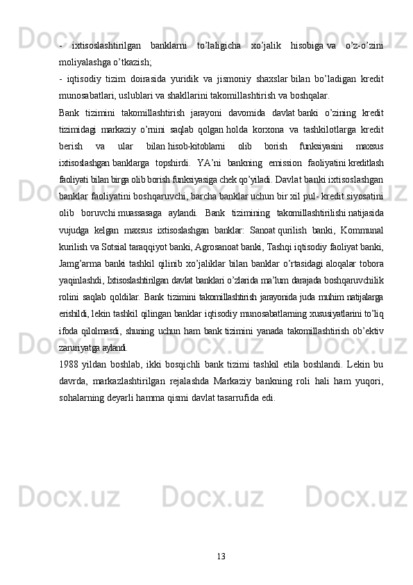 -   ixtisoslashtirilgan   banklarni   to’laligicha   xo’jalik   hisobiga   va   o’z-o’zini
moliyalashga o’tkazish;
-   iqtisodiy   tizim   doirasida   yuridik   va   jismoniy   shaxslar   bilan   bo’ladigan   kredit
munosabatlari, uslublari va shakllarini   takomillashtirish va boshqalar.
Bank   tizimini   takomillashtirish   jarayoni   davomida   davlat   banki   o’zining   kredit
tizimidagi   markaziy   o’rnini   saqlab   qolgan   holda   korxona   va   tashkilotlarga   kredit
berish   va   ular   bilan   hisob-kitoblarni   olib   borish   funksiyasini   maxsus
ixtisoslashgan   banklarga   topshirdi.   YA’ni   bankning   emission   faoliyatini   kreditlash
faoliyati bilan birga olib borish funksiyasiga chek qo’yiladi.   Davlat banki ixtisoslashgan
banklar faoliyatini boshqaruvchi,   barcha banklar uchun bir xil pul- kredit siyosatini
olib   boruvchi   muassasaga   aylandi.   Bank   tizimining   takomillashtirilishi   natijasida
vujudga   kelgan   maxsus   ixtisoslashgan   banklar:   Sanoat   qurilish   banki,   Kommunal
kurilish va Sotsial taraqqiyot banki, Agrosanoat banki, Tashqi iqtisodiy faoliyat banki,
Jamg’arma   banki   tashkil   qilinib   xo’jaliklar   bilan   banklar   o’rtasidagi   aloqalar   tobora
yaqinlashdi,   Ixtisoslashtirilgan davlat banklari o’zlarida ma’lum darajada   boshqaruvchilik
rolini  saqlab   qoldilar.  Bank   tizimini   takomillashtirish jarayonida juda muhim natijalarga
erishildi,   lekin tashkil qilingan banklar iqtisodiy munosabatlarning   xususiyatlarini to’liq
ifoda   qilolmasdi,   shuning   uchun   ham   bank   tizimini   yanada   takomillashtirish   ob’ektiv
zaruriyatga   aylandi.
1988   yildan   boshlab,   ikki   bosqichli   bank   tizimi   tashkil   etila   boshlandi.   Lekin   bu
davrda,   markazlashtirilgan   rejalashda   Markaziy   bankning   roli   hali   ham   yuqori,
sohalarning deyarli hamma qismi davlat tasarrufida edi.
13