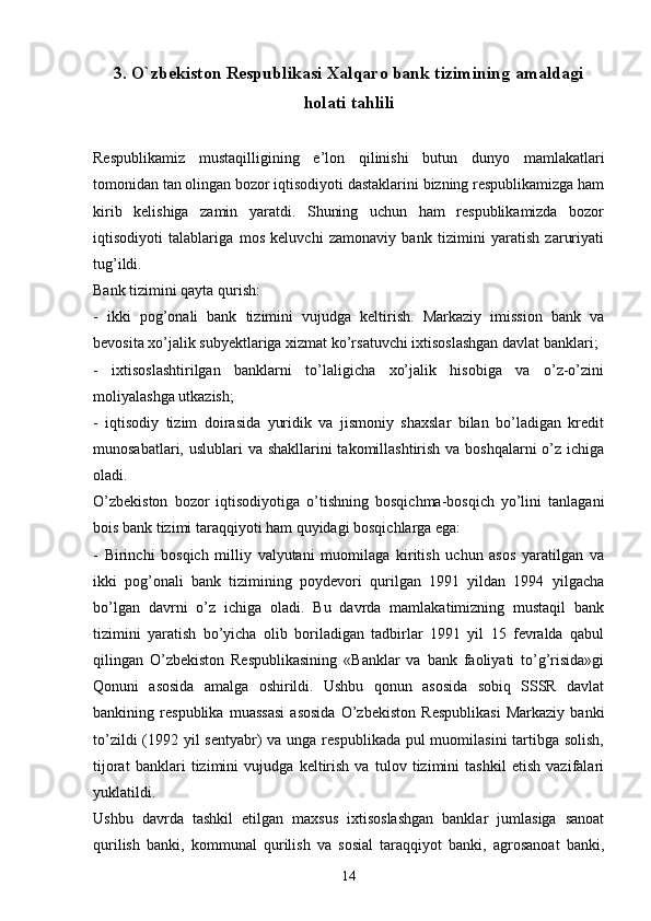 3.  O`zbekiston Respublikasi Xalqaro bank tizimining amaldagi
holati tahlili
Respublikamiz   mustaqilligining   e’lon   qilinishi   butun   dunyo   mamlakatlari
tomonidan tan olingan bozor iqtisodiyoti dastaklarini bizning respublikamizga ham
kirib   kelishiga   zamin   yaratdi.   Shuning   uchun   ham   respublikamizda   bozor
iqtisodiyoti   talablariga   mos   keluvchi   zamonaviy   bank   tizimini   yaratish   zaruriyati
tug’ildi.
Bank tizimini qayta qurish:
-   ikki   pog’onali   bank   tizimini   vujudga   keltirish.   Markaziy   imission   bank   va
bevosita xo’jalik subyektlariga xizmat ko’rsatuvchi ixtisoslashgan davlat banklari;
-   ixtisoslashtirilgan   banklarni   to’laligicha   xo’jalik   hisobiga   va   o’z-o’zini
moliyalashga utkazish;
-   iqtisodiy   tizim   doirasida   yuridik   va   jismoniy   shaxslar   bilan   bo’ladigan   kredit
munosabatlari, uslublari va shakllarini takomillashtirish va boshqalarni o’z ichiga
oladi.
O’zbekiston   bozor   iqtisodiyotiga   o’tishning   bosqichma-bosqich   yo’lini   tanlagani
bois bank tizimi taraqqiyoti ham quyidagi bosqichlarga ega:
-   Birinchi   bosqich   milliy   valyutani   muomilaga   kiritish   uchun   asos   yaratilgan   va
ikki   pog’onali   bank   tizimining   poydevori   qurilgan   1991   yildan   1994   yilgacha
bo’lgan   davrni   o’z   ichiga   oladi.   Bu   davrda   mamlakatimizning   mustaqil   bank
tizimini   yaratish   bo’yicha   olib   boriladigan   tadbirlar   1991   yil   15   fevralda   qabul
qilingan   O’zbekiston   Respublikasining   «Banklar   va   bank   faoliyati   to’g’risida»gi
Qonuni   asosida   amalga   oshirildi.   Ushbu   qonun   asosida   sobiq   SSSR   davlat
bankining   respublika   muassasi   asosida   O’zbekiston   Respublikasi   Markaziy   banki
to’zildi  (1992 yil sentyabr)  va unga respublikada pul muomilasini  tartibga solish,
tijorat   banklari   tizimini   vujudga   keltirish   va   tulov   tizimini   tashkil   etish   vazifalari
yuklatildi. 
Ushbu   davrda   tashkil   etilgan   maxsus   ixtisoslashgan   banklar   jumlasiga   sanoat
qurilish   banki,   kommunal   qurilish   va   sosial   taraqqiyot   banki,   agrosanoat   banki,
14 