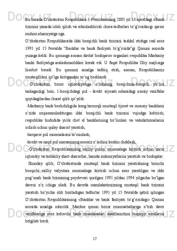 Bu borada O’zbekiston Respublikasi 1-Prezidentining 2005 yil 15 apreldagi «Bank
tizimini yanada isloh qilish va erkinlashtirish chora-tadbirlari to’g’risida»gi qarori
muhim ahamiyatga ega.
O’zbekiston   Respublikasida   ikki   bosqichli   bank   tizimini   tashkil   etishga   real   asos
1991   yil   15   fevralda   “Banklar   va   bank   faoliyati   to’g’risida”gi   Qonuni   asosida
yuzaga keldi. Bu qonunga asosan davlat boshqaruv organlari respublika Markaziy
banki   faoliyatiga   aralashmasliklari   kerak   edi.   U   faqat   Respublika   Oliy   majlisiga
hisobot   beradi.   Bu   qonunni   amalga   tadbiq   etish,   asosan,   Respublikamiz
mustaqillikni qo’lga kiritgandan so’ng boshlandi.
  O’zbekiston   bozor   iqtisodiyotiga   o’tishning   bosqichma-bosqich   yo’lini
tanlaganligi   bois,   1-bosqichdagi   pul   -   kredit   siyosati   sohasidagi   asosiy   vazifalar
quyidagilardan iborat qilib qo’yildi:
 -Markaziy bank boshchiligida keng tarmoqli mustaqil tijorat va xususiy banklarni
o’zida   mujassamlashtirgan   ikki   bosqichli   bank   tizimini   vujudga   keltirish,
respublika   hududida   yirik   chet   el   banklarining   bo’limlari   va   vakolatxonalarini
ochish uchun qulay sharoit yaratish;
 -barqaror pul muomalasini ta’minlash;
 -kredit va naqd pul massasining asossiz o’sishini keskin cheklash;
  -O’zbekiston   Respublikasining   milliy   pulini   muomalaga   kiritish   uchun   zarur
iqtisodiy va tashkiliy shart-sharoitlar, hamda imkoniyatlarini yaratish va boshqalar.
  Shunday   qilib,   O’zbekistonda   mustaqil   bank   tizimini   yaratishning   birinchi
bosqichi,   milliy   valyutani   muomalaga   kiritish   uchun   asos   yaratilgan   va   ikki
pog’onali   bank  tizimining  poydevori   qurilgan  1991 yildan  1994 yilgacha  bo’lgan
davrni   o’z   ichiga   oladi.   Bu   davrda   mamlakatimizning   mustaqil   bank   tizimini
yaratish   bo’yicha   olib   boriladigan   tadbirlar   1991   yil   15   fevralda   qabul   qilingan
O’zbekiston   Respublikasining   «Banklar   va   bank   faoliyati   to’g’risidagi»   Qonuni
asosida   amalga   oshirildi.   Mazkur   qonun   bozor   munosabatlariga   o’tish   davri
vazifalariga   mos   keluvchi   bank   muassasalari   shakllanishini   huquqiy   asoslarini
belgilab berdi.
17
