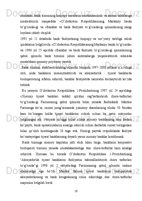 shundaki, bank tizimining huquqiy asoslarini mustahkamlash va zamon talablariga
moslashtirish   maqsadida   «O’zbekiston   Respublikasining   Markaziy   banki
to’g’risida»gi   va   «Banklar   va   bank   faoliyati   to’g’risida»gi   qonunlarning   yangi
loyihasi ishlab chiqildi.
1995   yil   21   dekabrda   bank   faoliyatining   huquqiy   va   me’yoriy   tartibga   solish
qoidalarini belgilovchi «O’zbekiston Respublikasining Markaziy banki to’g’risida»
va   1996   yil   25   aprelda   «Banklar   va   bank   faoliyati   to’g’risida»gi   qonunlarning
qabul   qilinishi   bank   tizimini   jahon   andozalariga   yaqinlashtirish   sohasida
mustahkam qonuniy poydevor yaratdi.
  Bank   tizimini   shakllantirishning   uchinchi   bosqichi   1997-2000   yillarni   o’z   ichiga
olib,   unda   banklarni   xususiylashtirish   va   aksiyadorlik   -   tijorat   banklarda
boshqaruvning   sifatini   oshirish,   banklar   faoliyatida   nazoratni   kuchaytirish   ko’zda
tutiladi.
  Bu   jarayon   O’zbekiston   Respublikasi   1-Prezidentining   1997   yil   24   apreldagi
«Xususiy   tijorat   banklari   tashkil   qilishni   rag’batlantirish   chora-tadbirlari
to’g’risida»gi   Farmonning   qabul   qilinishi   bilan   yanada   faollashadi.   Mazkur
Farmonga   ko’ra,   nizom   jamg’armasida   jismoniy   shaxslarning   ulushi   50   foizdan
kam   bo’lmagan   holda   tijorat   banklarini   ochish   uchun   bir   qator   imtiyozlar
belgilangan   edi.   Natijada   so’nggi   yillar   ichida   xususiy   banklarning   soni   keskin
ko’payib, bank operatsiyalarini amalga oshirish uchun dastlabki ruxsat berilganlari
bilan   qo’shib   hisoblaganda   20   taga   etdi.   Hozirgi   paytda   respublikada   faoliyat
ko’rsatayotgan tijorat banklarining deyarli yarmi xususiy banklar hisoblanadi.
  Bank   tizimiga   xususiy   kapitalni   jalb   etish   bilan   birga,   banklarni   korporativ
boshqarish   tizimini   yanada   mustahkamlashga   doir   chora-tadbirlar   ham   amalga
oshirildi.   Xususan   bu   borada   O’zbekiston   Respublikasi   1-Prezidentining
“Aksiyadorlik   tijorat   banklarini   faoliyatini   takomillashtirish   chora   tadbirlari
to’g’risida”gi   1998   yil   2   oktyabrdagi   Farmonining   qabul   qilinishi   muhim
ahamiyatga   ega   bo’ldi.   Mazkur   farmon   tijorat   banklarini   boshqarishda
aksiyadorlarning   va   bank   kengashining   rolini   oshirishga   doir   chora-tadbirlar
majmuini belgilab berdi.
19 