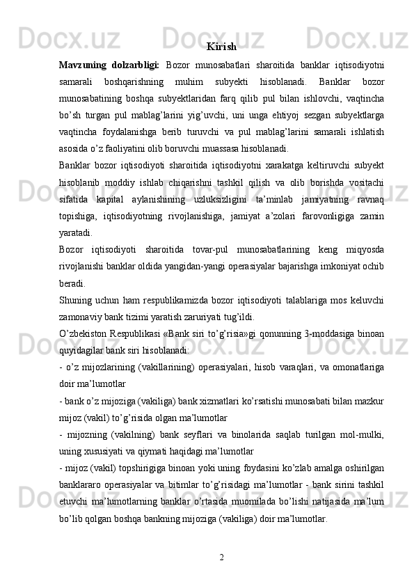 Kirish
Mavzuning   dolzarbligi:   Bozor   munosabatlari   sharoitida   banklar   iqtisodiyotni
samarali   boshqarishning   muhim   subyekti   hisoblanadi.   Banklar   bozor
munosabatining   boshqa   subyektlaridan   farq   qilib   pul   bilan   ishlovchi,   vaqtincha
bo’sh   turgan   pul   mablag’larini   yig’uvchi,   uni   unga   ehtiyoj   sezgan   subyektlarga
vaqtincha   foydalanishga   berib   turuvchi   va   pul   mablag’larini   samarali   ishlatish
asosida o’z faoliyatini olib boruvchi muassasa hisoblanadi. 
Banklar   bozor   iqtisodiyoti   sharoitida   iqtisodiyotni   xarakatga   keltiruvchi   subyekt
hisoblanib   moddiy   ishlab   chiqarishni   tashkil   qilish   va   olib   borishda   vositachi
sifatida   kapital   aylanishining   uzluksizligini   ta’minlab   jamiyatning   ravnaq
topishiga,   iqtisodiyotning   rivojlanishiga,   jamiyat   a’zolari   farovonligiga   zamin
yaratadi. 
Bozor   iqtisodiyoti   sharoitida   tovar-pul   munosabatlarining   keng   miqyosda
rivojlanishi banklar oldida yangidan-yangi operasiyalar bajarishga imkoniyat ochib
beradi. 
Shuning   uchun   ham   respublikamizda   bozor   iqtisodiyoti   talablariga   mos   keluvchi
zamonaviy bank tizimi yaratish zaruriyati tug’ildi. 
O’zbekiston Respublikasi  «Bank siri to’g’risia»gi qonunning 3-moddasiga binoan
quyidagilar bank siri hisoblanadi: 
-   o’z   mijozlarining   (vakillarining)   operasiyalari,   hisob   varaqlari,   va   omonatlariga
doir ma’lumotlar
- bank o’z mijoziga (vakiliga) bank xizmatlari ko’rsatishi munosabati bilan mazkur
mijoz (vakil) to’g’risida olgan ma’lumotlar 
-   mijozning   (vakilning)   bank   seyflari   va   binolarida   saqlab   turilgan   mol-mulki,
uning xususiyati va qiymati haqidagi ma’lumotlar
- mijoz (vakil) topshirigiga binoan yoki uning foydasini ko’zlab amalga oshirilgan
banklararo   operasiyalar   va  bitimlar   to’g’risidagi   ma’lumotlar   -   bank   sirini   tashkil
etuvchi   ma’lumotlarning   banklar   o’rtasida   muomilada   bo’lishi   natijasida   ma’lum
bo’lib qolgan boshqa bankning mijoziga (vakiliga) doir ma’lumotlar.
2 