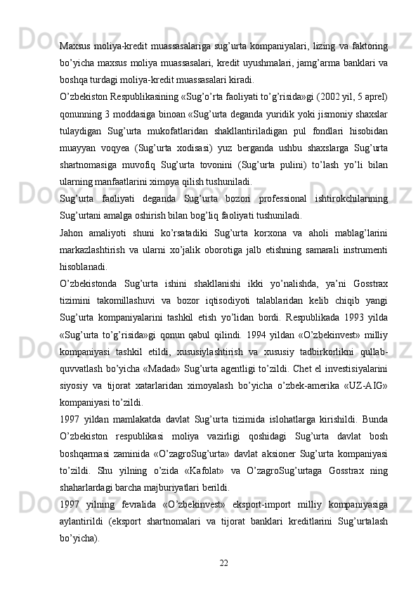 Maxsus   moliya-kredit   muassasalariga   sug’urta   kompaniyalari,   lizing   va   faktoring
bo’yicha maxsus moliya muassasalari, kredit uyushmalari, jamg’arma banklari va
boshqa turdagi moliya-kredit muassasalari kiradi.
O’zbekiston Respublikasining «Sug’o’rta faoliyati to’g’risida»gi (2002 yil, 5 aprel)
qonunning 3 moddasiga binoan «Sug’urta deganda yuridik yoki jismoniy shaxslar
tulaydigan   Sug’urta   mukofatlaridan   shakllantiriladigan   pul   fondlari   hisobidan
muayyan   voqyea   (Sug’urta   xodisasi)   yuz   berganda   ushbu   shaxslarga   Sug’urta
shartnomasiga   muvofiq   Sug’urta   tovonini   (Sug’urta   pulini)   to’lash   yo’li   bilan
ularning manfaatlarini ximoya qilish tushuniladi. 
Sug’urta   faoliyati   deganda   Sug’urta   bozori   professional   ishtirokchilarining
Sug’urtani amalga oshirish bilan bog’liq faoliyati tushuniladi. 
Jahon   amaliyoti   shuni   ko’rsatadiki   Sug’urta   korxona   va   aholi   mablag’larini
markazlashtirish   va   ularni   xo’jalik   oborotiga   jalb   etishning   samarali   instrumenti
hisoblanadi. 
O’zbekistonda   Sug’urta   ishini   shakllanishi   ikki   yo’nalishda,   ya’ni   Gosstrax
tizimini   takomillashuvi   va   bozor   iqtisodiyoti   talablaridan   kelib   chiqib   yangi
Sug’urta   kompaniyalarini   tashkil   etish   yo’lidan   bordi.   Respublikada   1993   yilda
«Sug’urta   to’g’risida»gi   qonun   qabul   qilindi.   1994   yildan   «O’zbekinvest»   milliy
kompaniyasi   tashkil   etildi,   xususiylashtirish   va   xususiy   tadbirkorlikni   qullab-
quvvatlash bo’yicha «Madad» Sug’urta agentligi to’zildi. Chet el investisiyalarini
siyosiy   va   tijorat   xatarlaridan   ximoyalash   bo’yicha   o’zbek-amerika   «UZ-AIG»
kompaniyasi to’zildi.
1997   yildan   mamlakatda   davlat   Sug’urta   tizimida   islohatlarga   kirishildi.   Bunda
O’zbekiston   respublikasi   moliya   vazirligi   qoshidagi   Sug’urta   davlat   bosh
boshqarmasi   zaminida   «O’zagroSug’urta»   davlat   aksioner   Sug’urta   kompaniyasi
to’zildi.   Shu   yilning   o’zida   «Kafolat»   va   O’zagroSug’urtaga   Gosstrax   ning
shaharlardagi barcha majburiyatlari berildi. 
1997   yilning   fevralida   «O’zbekinvest»   eksport-import   milliy   kompaniyasiga
aylantirildi   (eksport   shartnomalari   va   tijorat   banklari   kreditlarini   Sug’urtalash
bo’yicha).
22 