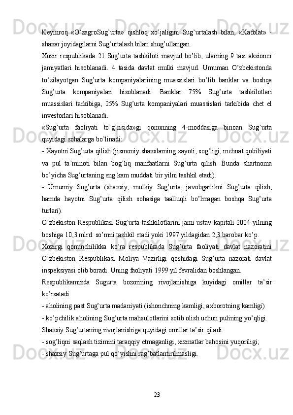 Keyinroq   «O’zagroSug’urta»   qishloq   xo’jaligini   Sug’urtalash   bilan,   «Kafolat»   -
shaxar joyidagilarni Sug’urtalash bilan shug’ullangan. 
Xozir   respublikada   21  Sug’urta   tashkiloti   mavjud  bo’lib,  ularning  9   tasi   aksioner
jamiyatlari   hisoblanadi.   4   tasida   davlat   mulki   mavjud.   Umuman   O’zbekistonda
to’zilayotgan   Sug’urta   kompaniyalarining   muassislari   bo’lib   banklar   va   boshqa
Sug’urta   kompaniyalari   hisoblanadi.   Banklar   75%   Sug’urta   tashkilotlari
muassislari   tarkibiga,   25%   Sug’urta   kompaniyalari   muassislari   tarkibida   chet   el
investorlari hisoblanadi. 
«Sug’urta   faoliyati   to’g’risida»gi   qonunning   4-moddasiga   binoan   Sug’urta
quyidagi sohalarga bo’linadi:
- Xayotni Sug’urta qilish (jismoniy shaxslarning xayoti, sog’ligi, mehnat qobiliyati
va   pul   ta’minoti   bilan   bog’liq   manfaatlarni   Sug’urta   qilish.   Bunda   shartnoma
bo’yicha Sug’urtaning eng kam muddati bir yilni tashkil etadi). 
-   Umumiy   Sug’urta   (shaxsiy,   mulkiy   Sug’urta,   javobgarlikni   Sug’urta   qilish,
hamda   hayotni   Sug’urta   qilish   sohasiga   taalluqli   bo’lmagan   boshqa   Sug’urta
turlari).
O’zbekiston Respublikasi  Sug’urta tashkilotlarini jami ustav kapitali 2004 yilning
boshiga 10,3 mlrd. so’mni tashkil etadi yoki 1997 yildagidan 2,3 barobar ko’p. 
Xozirgi   qonunchilikka   ko’ra   respublikada   Sug’urta   faoliyati   davlat   nazoratini
O’zbekiston   Respublikasi   Moliya   Vazirligi   qoshidagi   Sug’urta   nazorati   davlat
inspeksiyasi olib boradi. Uning faoliyati 1999 yil fevralidan boshlangan. 
Respublikamizda   Sugurta   bozorining   rivojlanishiga   kuyidagi   omillar   ta’sir
ko’rsatadi:
- aholining past Sug’urta madaniyati (ishonchning kamligi, axborotning kamligi)
- ko’pchilik aholining Sug’urta mahsulotlarini sotib olish uchun pulining yo’qligi. 
Shaxsiy Sug’urtaning rivojlanishiga quyidagi omillar ta’sir qiladi:
- sog’liqni saqlash tizimini taraqqiy etmaganligi, xizmatlar bahosini yuqoriligi;
- shaxsiy Sug’urtaga pul qo’yishni rag’batlantirilmasligi.
23 