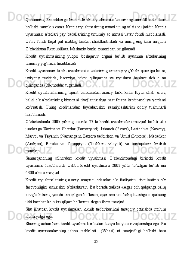 Qonunning 7-moddasiga binoan kredit uyushmasi  a’zolarining soni  50 tadan kam
bo’lishi mumkin emas. Kredit uyushmasining ustavi uning ta’sis xujjatidir. Kredit
uyushmasi   a’zolari   pay   badallarining   umumiy   so’mmasi   ustav   fondi   hisoblanadi.
Ustav   fondi   faqat   pul   mablag’laridan   shakllantiriladi   va   uning   eng   kam   miqdori
O’zbekiston Respublikasi Markaziy banki tomonidan belgilanadi.
Kredit   uyushmasining   yuqori   boshqaruv   organi   bo’lib   uyushma   a’zolarining
umumiy yig’ilishi hisoblanadi. 
Kredit uyushmasi kredit uyushmasi a’zolarining umumiy yig’ilishi qaroriga ko’ra,
ixtiyoriy   ravishda,   lisenziya   bekor   qilinganda   va   uyushma   bankrot   deb   e’lon
qilinganda (28-modda) tugatiladi. 
Kredit   uyushmalarining   tijorat   banklaridan   asosiy   farki   katta   foyda   olish   emas,
balki o’z a’zolarining biznesini  rivojlantirishga past  foizda kredit-moliya yordami
ko’rsatish.   Uning   kreditlaridan   foydalanishni   rasmiylashtirish   oddiy   tushunarli
hisoblanadi. 
O’zbekistonda   2005   yilning   oxirida   23   ta   kredit   uyushmalari   mavjud   bo’lib   ular
jumlasiga Xazina va Sherdor (Samarqand), Ishonch (Jizzax), Lastochka (Navoiy),
Marvel va Tayanch (Namangan), Buxoro tadbirkori va Umid (Buxoro), Madadkor
(Andijon),   Baraka   va   Taraqqiyot   (Toshkent   viloyati)   va   boshqalarni   kiritish
mumkin.
Samarqandning   «Sherdor»   kredit   uyushmasi   O’zbekistondagi   birinchi   kredit
uyushmasi   hisoblanadi.   Ushbu   kredit   uyushmasi   2002   yilda   to’zilgan   bo’lib   uni
4300 a’zosi mavjud.
Kredit   uyushmalarining   asosiy   maqsadi   odamlar   o’z   faoliyatini   rivojlantirib   o’z
farovonligini oshirishni o’zlashtirsin. Bu borada xalkda «Agar och qolganga baliq
sovg’a   kilsang   yaxshi   ish   qilgan   bo’lasan,   agar   sen   uni   baliq   tutishga   o’rgatsang
ikki barobar ko’p ish qilgan bo’lasan» degan ibora mavjud. 
Shu   jihatdan   kredit   uyushmalari   kichik   tadbirkorlikni   taraqqiy   ettirishda   muhim
ahamiyatga ega. 
Shuning uchun ham kredit uyushmalari butun dunyo bo’ylab rivojlanishga ega. Bu
kredit   uyushmalarining   jahon   tashkiloti     (Wossi)   ni   mavjudligi   bo’lishi   ham
25