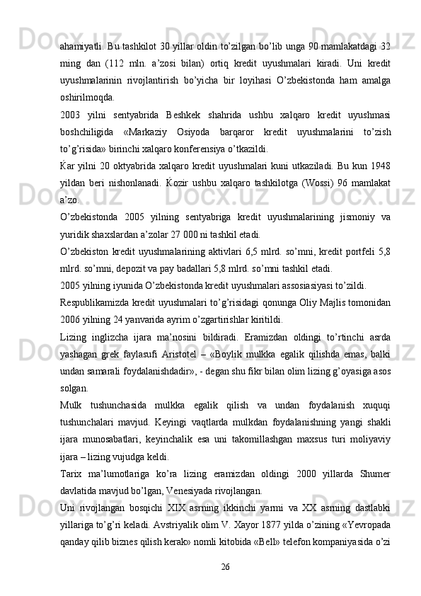 ahamiyatli. Bu tashkilot 30 yillar oldin to’zilgan bo’lib unga 90 mamlakatdagi 32
ming   dan   (112   mln.   a’zosi   bilan)   ortiq   kredit   uyushmalari   kiradi.   Uni   kredit
uyushmalarinin   rivojlantirish   bo’yicha   bir   loyihasi   O’zbekistonda   ham   amalga
oshirilmoqda.
2003   yilni   sentyabrida   Beshkek   shahrida   ushbu   xalqaro   kredit   uyushmasi
boshchiligida   «Markaziy   Osiyoda   barqaror   kredit   uyushmalarini   to’zish
to’g’risida» birinchi xalqaro konferensiya o’tkazildi. 
Ќ ar   yilni  20  oktyabrida  xalqaro  kredit  uyushmalari   kuni   utkaziladi.   Bu  kun  1948
yildan   beri   nishonlanadi.   Ќ ozir   ushbu   xalqaro   tashkilotga   (Wossi)   96   mamlakat
a’zo. 
O’zbekistonda   2005   yilning   sentyabriga   kredit   uyushmalarining   jismoniy   va
yuridik shaxslardan a’zolar 27   000 ni tashkil etadi. 
O’zbekiston   kredit   uyushmalarining aktivlari  6,5  mlrd.  so’mni, kredit  portfeli   5,8
mlrd. so’mni, depozit va pay badallari 5,8 mlrd. so’mni tashkil etadi. 
2005 yilning iyunida O’zbekistonda kredit uyushmalari assosiasiyasi to’zildi. 
Respublikamizda kredit uyushmalari to’g’risidagi qonunga Oliy Majlis tomonidan
2006 yilning 24 yanvarida ayrim o’zgartirishlar kiritildi. 
Lizing   inglizcha   ijara   ma’nosini   bildiradi.   Eramizdan   oldingi   to’rtinchi   asrda
yashagan   grek   faylasufi   Aristotel   –   «Boylik   mulkka   egalik   qilishda   emas,   balki
undan samarali foydalanishdadir», - degan shu fikr bilan olim lizing g’oyasiga asos
solgan. 
Mulk   tushunchasida   mulkka   egalik   qilish   va   undan   foydalanish   xuquqi
tushunchalari   mavjud.   Keyingi   vaqtlarda   mulkdan   foydalanishning   yangi   shakli
ijara   munosabatlari,   keyinchalik   esa   uni   takomillashgan   maxsus   turi   moliyaviy
ijara – lizing vujudga keldi. 
Tarix   ma’lumotlariga   ko’ra   lizing   eramizdan   oldingi   2000   yillarda   Shumer
davlatida mavjud bo’lgan, Venesiyada rivojlangan. 
Uni   rivojlangan   bosqichi   XIX   asrning   ikkinchi   yarmi   va   XX   asrning   dastlabki
yillariga to’g’ri keladi. Avstriyalik olim V. Xayor 1877 yilda o’zining «Yevropada
qanday qilib biznes qilish kerak» nomli kitobida «Bell» telefon kompaniyasida o’zi
26 