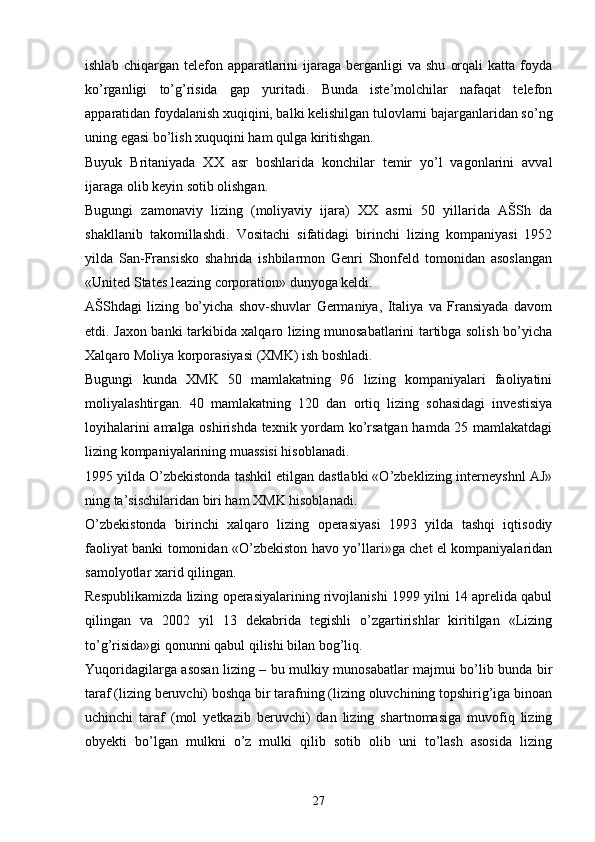 ishlab  chiqargan  telefon  apparatlarini   ijaraga  berganligi  va  shu   orqali  katta   foyda
ko’rganligi   to’g’risida   gap   yuritadi.   Bunda   iste’molchilar   nafaqat   telefon
apparatidan foydalanish xuqiqini, balki kelishilgan tulovlarni bajarganlaridan so’ng
uning egasi bo’lish xuquqini ham qulga kiritishgan.
Buyuk   Britaniyada   XX   asr   boshlarida   konchilar   temir   yo’l   vagonlarini   avval
ijaraga olib keyin sotib olishgan. 
Bugungi   zamonaviy   lizing   (moliyaviy   ijara)   XX   asrni   50   yillarida   AŠSh   da
shakllanib   takomillashdi.   Vositachi   sifatidagi   birinchi   lizing   kompaniyasi   1952
yilda   San-Fransisko   shahrida   ishbilarmon   Genri   Shonfeld   tomonidan   asoslangan
«United States leazing corporation» dunyoga keldi. 
AŠShdagi   lizing   bo’yicha   shov-shuvlar   Germaniya,   Italiya   va   Fransiyada   davom
etdi. Jaxon banki tarkibida xalqaro lizing munosabatlarini tartibga solish bo’yicha
Xalqaro Moliya korporasiyasi (XMK) ish boshladi. 
Bugungi   kunda   XMK   50   mamlakatning   96   lizing   kompaniyalari   faoliyatini
moliyalashtirgan.   40   mamlakatning   120   dan   ortiq   lizing   sohasidagi   investisiya
loyihalarini amalga oshirishda texnik yordam ko’rsatgan hamda 25 mamlakatdagi
lizing kompaniyalarining muassisi hisoblanadi. 
1995 yilda O’zbekistonda tashkil etilgan dastlabki «O’zbeklizing interneyshnl AJ»
ning ta’sischilaridan biri ham XMK hisoblanadi. 
O’zbekistonda   birinchi   xalqaro   lizing   operasiyasi   1993   yilda   tashqi   iqtisodiy
faoliyat banki tomonidan «O’zbekiston havo yo’llari»ga chet el kompaniyalaridan
samolyotlar xarid qilingan. 
Respublikamizda lizing operasiyalarining rivojlanishi 1999 yilni 14 aprelida qabul
qilingan   va   2002   yil   13   dekabrida   tegishli   o’zgartirishlar   kiritilgan   «Lizing
to’g’risida»gi qonunni qabul qilishi bilan bog’liq. 
Yuqoridagilarga asosan lizing – bu mulkiy munosabatlar majmui bo’lib bunda bir
taraf (lizing beruvchi) boshqa bir tarafning (lizing oluvchining topshirig’iga binoan
uchinchi   taraf   (mol   yetkazib   beruvchi)   dan   lizing   shartnomasiga   muvofiq   lizing
obyekti   bo’lgan   mulkni   o’z   mulki   qilib   sotib   olib   uni   to’lash   asosida   lizing
27 