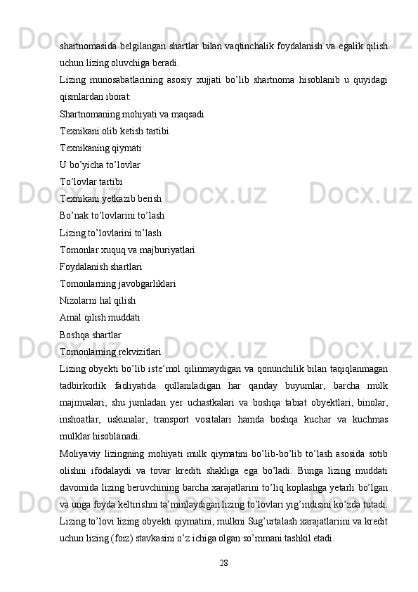 shartnomasida belgilangan shartlar bilan vaqtinchalik foydalanish  va egalik qilish
uchun lizing oluvchiga beradi. 
Lizing   munosabatlarining   asosiy   xujjati   bo’lib   shartnoma   hisoblanib   u   quyidagi
qismlardan iborat:
Shartnomaning mohiyati va maqsadi
Texnikani olib ketish tartibi
Texnikaning qiymati
U bo’yicha to’lovlar
To’lovlar tartibi
Texnikani yetkazib berish
Bo’nak to’lovlarini to’lash
Lizing to’lovlarini to’lash
Tomonlar xuquq va majburiyatlari
Foydalanish shartlari
Tomonlarning javobgarliklari
Nizolarni hal qilish
Amal qilish muddati
Boshqa shartlar
Tomonlarning rekvizitlari
Lizing obyekti  bo’lib iste’mol qilinmaydigan va qonunchilik bilan taqiqlanmagan
tadbirkorlik   faoliyatida   qullaniladigan   har   qanday   buyumlar,   barcha   mulk
majmualari,   shu   jumladan   yer   uchastkalari   va   boshqa   tabiat   obyektlari,   binolar,
inshoatlar,   uskunalar,   transport   vositalari   hamda   boshqa   kuchar   va   kuchmas
mulklar hisoblanadi. 
Moliyaviy   lizingning   mohiyati   mulk   qiymatini   bo’lib-bo’lib   to’lash   asosida   sotib
olishni   ifodalaydi   va   tovar   krediti   shakliga   ega   bo’ladi.   Bunga   lizing   muddati
davomida lizing beruvchining barcha xarajatlarini to’liq koplashga yetarli bo’lgan
va unga foyda keltirishni ta’minlaydigan lizing to’lovlari yig’indisini ko’zda tutadi.
Lizing to’lovi lizing obyekti qiymatini, mulkni Sug’urtalash xarajatlariini va kredit
uchun lizing (foiz) stavkasini o’z ichiga olgan so’mmani tashkil etadi. 
28 