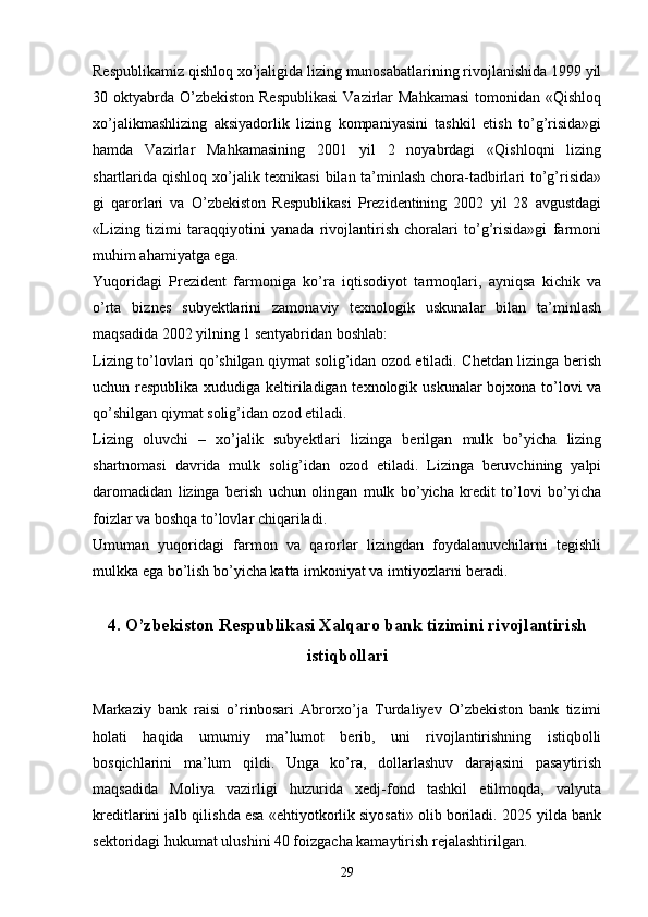 Respublikamiz qishloq xo’jaligida lizing munosabatlarining rivojlanishida 1999 yil
30 oktyabrda  O’zbekiston  Respublikasi  Vazirlar  Mahkamasi  tomonidan «Qishloq
xo’jalikmashlizing   aksiyadorlik   lizing   kompaniyasini   tashkil   etish   to’g’risida»gi
hamda   Vazirlar   Mahkamasining   2001   yil   2   noyabrdagi   «Qishloqni   lizing
shartlarida qishloq xo’jalik texnikasi  bilan ta’minlash chora-tadbirlari to’g’risida»
gi   qarorlari   va   O’zbekiston   Respublikasi   Prezidentining   2002   yil   28   avgustdagi
«Lizing   tizimi   taraqqiyotini   yanada   rivojlantirish   choralari   to’g’risida»gi   farmoni
muhim ahamiyatga ega.
Yuqoridagi   Prezident   farmoniga   ko’ra   iqtisodiyot   tarmoqlari,   ayniqsa   kichik   va
o’rta   biznes   subyektlarini   zamonaviy   texnologik   uskunalar   bilan   ta’minlash
maqsadida 2002 yilning 1 sentyabridan boshlab:
Lizing to’lovlari qo’shilgan qiymat solig’idan ozod etiladi. Chetdan lizinga berish
uchun respublika xududiga keltiriladigan texnologik uskunalar  bojxona to’lovi va
qo’shilgan qiymat solig’idan ozod etiladi.
Lizing   oluvchi   –   xo’jalik   subyektlari   lizinga   berilgan   mulk   bo’yicha   lizing
shartnomasi   davrida   mulk   solig’idan   ozod   etiladi.   Lizinga   beruvchining   yalpi
daromadidan   lizinga   berish   uchun   olingan   mulk   bo’yicha   kredit   to’lovi   bo’yicha
foizlar va boshqa to’lovlar chiqariladi. 
Umuman   yuqoridagi   farmon   va   qarorlar   lizingdan   foydalanuvchilarni   tegishli
mulkka ega bo’lish bo’yicha katta imkoniyat va imtiyozlarni beradi. 
4. O’zbekiston Respublikasi Xalqaro bank tizimini rivojlantirish
istiqbollari
Markaziy   bank   raisi   o’rinbosari   Abrorxo’ja   Turdaliyev   O’zbekiston   bank   tizimi
holati   haqida   umumiy   ma’lumot   berib,   uni   rivojlantirishning   istiqbolli
bosqichlarini   ma’lum   qildi.   Unga   ko’ra,   dollarlashuv   darajasini   pasaytirish
maqsadida   Moliya   vazirligi   huzurida   xedj-fond   tashkil   etilmoqda,   valyuta
kreditlarini jalb qilishda esa «ehtiyotkorlik siyosati» olib boriladi. 2025 yilda bank
sektoridagi hukumat ulushini 40 foizgacha kamaytirish rejalashtirilgan.
29