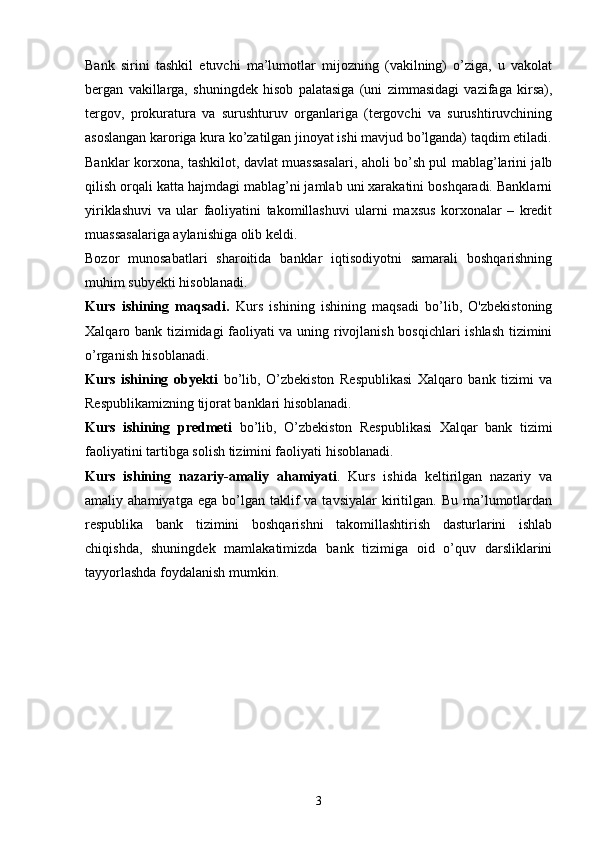 Bank   sirini   tashkil   etuvchi   ma’lumotlar   mijozning   (vakilning)   o’ziga,   u   vakolat
bergan   vakillarga,   shuningdek   hisob   palatasiga   (uni   zimmasidagi   vazifaga   kirsa),
tergov,   prokuratura   va   surushturuv   organlariga   (tergovchi   va   surushtiruvchining
asoslangan karoriga kura ko’zatilgan jinoyat ishi mavjud bo’lganda) taqdim etiladi.
Banklar korxona, tashkilot, davlat muassasalari, aholi bo’sh pul mablag’larini jalb
qilish orqali katta hajmdagi mablag’ni jamlab uni xarakatini boshqaradi. Banklarni
yiriklashuvi   va   ular   faoliyatini   takomillashuvi   ularni   maxsus   korxonalar   –   kredit
muassasalariga aylanishiga olib keldi.
Bozor   munosabatlari   sharoitida   banklar   iqtisodiyotni   samarali   boshqarishning
mu h im subyekti  h isoblanadi.
Kurs   ishining   maqsadi.   Kurs   ishining   ishining   maqsadi   bo’lib,   O'zbekistoning
Xalqaro bank tizimidagi faoliyati va uning rivojlanish bosqichlari ishlash tizimini
o’rganish hisoblanadi. 
Kurs   ishining   obyekti   bo’lib,   O’zbekiston   Respublikasi   Xalqaro   bank   tizimi   va
Respublikamizning tijorat banklari hisoblanadi. 
Kurs   ishining   predmeti   bo’lib,   O’zbekiston   Respublikasi   Xalqar   bank   tizimi
faoliyatini tartibga solish tizimini faoliyati hisoblanadi. 
Kurs   ishining   nazariy-amaliy   ahamiyati .   Kurs   ishida   keltirilgan   nazariy   va
amaliy  ahamiyatga  ega   bo’lgan  taklif   va  tavsiyalar  kiritilgan.   Bu  ma’lumotlardan
respublika   bank   tizimini   boshqarishni   takomillashtirish   dasturlarini   ishlab
chiqishda,   shuningdek   mamlakatimizda   bank   tizimiga   oid   o’quv   darsliklarini
tayyorlashda foydalanish mumkin. 
3