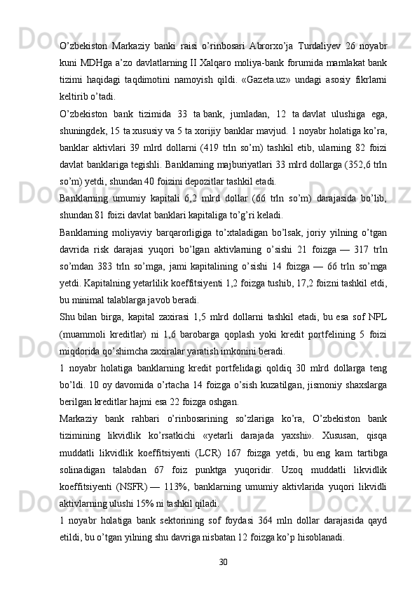 O’zbekiston   Markaziy   banki   raisi   o’rinbosari   Abrorxo’ja   Turdaliyev   26   noyabr
kuni MDHga a’zo davlatlarning   II Xalqaro moliya-bank forumida mamlakat bank
tizimi   haqidagi   taqdimotini   namoyish   qildi.   «Gazeta.uz»   undagi   asosiy   fikrlarni
keltirib o’tadi.
O’zbekiston   bank   tizimida   33   ta   bank,   jumladan,   12   ta   davlat   ulushiga   ega,
shuningdek, 15 ta   xususiy va   5 ta   xorijiy banklar mavjud. 1 noyabr holatiga ko’ra,
banklar   aktivlari   39   mlrd   dollarni   (419   trln   so’m)   tashkil   etib,   ularning   82   foizi
davlat banklariga tegishli. Banklarning majburiyatlari 33 mlrd dollarga (352,6 trln
so’m) yetdi, shundan 40 foizini depozitlar tashkil etadi.
Banklarning   umumiy   kapitali   6,2   mlrd   dollar   (66   trln   so’m)   darajasida   bo’lib,
shundan 81 foizi davlat banklari kapitaliga to’g’ri keladi.
Banklarning   moliyaviy   barqarorligiga   to’xtaladigan   bo’lsak,   joriy   yilning   o’tgan
davrida   risk   darajasi   yuqori   bo’lgan   aktivlarning   o’sishi   21   foizga   —   317   trln
so’mdan   383   trln   so’mga,   jami   kapitalining   o’sishi   14   foizga   —   66   trln   so’mga
yetdi. Kapitalning yetarlilik koeffitsiyenti 1,2 foizga tushib, 17,2 foizni tashkil etdi,
bu   minimal talablarga javob beradi.
Shu   bilan   birga,   kapital   zaxirasi   1,5   mlrd   dollarni   tashkil   etadi,   bu   esa   sof   NPL
(muammoli   kreditlar)   ni   1,6   barobarga   qoplash   yoki   kredit   portfelining   5   foizi
miqdorida qo’shimcha zaxiralar yaratish imkonini beradi.
1   noyabr   holatiga   banklarning   kredit   portfelidagi   qoldiq   30   mlrd   dollarga   teng
bo’ldi.   10  oy   davomida  o’rtacha   14  foizga  o’sish   kuzatilgan,   jismoniy   shaxslarga
berilgan kreditlar hajmi esa 22 foizga oshgan.
Markaziy   bank   rahbari   o’rinbosarining   so’zlariga   ko’ra,   O’zbekiston   bank
tizimining   likvidlik   ko’rsatkichi   «yetarli   darajada   yaxshi».   Xususan,   qisqa
muddatli   likvidlik   koeffitsiyenti   (LCR)   167   foizga   yetdi,   bu   eng   kam   tartibga
solinadigan   talabdan   67   foiz   punktga   yuqoridir.   Uzoq   muddatli   likvidlik
koeffitsiyenti   (NSFR)   —   113%,   banklarning   umumiy   aktivlarida   yuqori   likvidli
aktivlarning ulushi 15% ni   tashkil qiladi.
1   noyabr   holatiga   bank   sektorining   sof   foydasi   364   mln   dollar   darajasida   qayd
etildi, bu o’tgan yilning shu   davriga nisbatan 12 foizga ko’p hisoblanadi.
30 