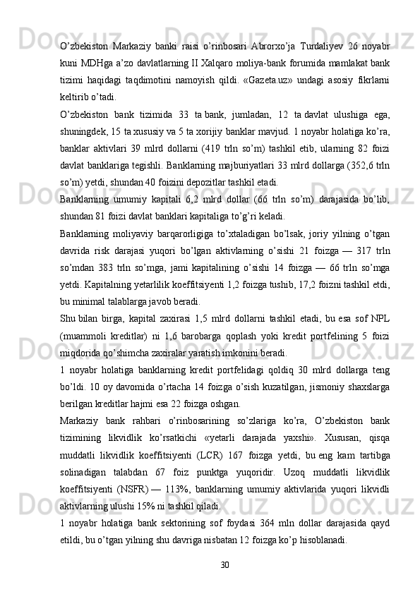 O’zbekiston   Markaziy   banki   raisi   o’rinbosari   Abrorxo’ja   Turdaliyev   26   noyabr
kuni MDHga a’zo davlatlarning   II Xalqaro moliya-bank forumida mamlakat bank
tizimi   haqidagi   taqdimotini   namoyish   qildi.   «Gazeta.uz»   undagi   asosiy   fikrlarni
keltirib o’tadi.
O’zbekiston   bank   tizimida   33   ta   bank,   jumladan,   12   ta   davlat   ulushiga   ega,
shuningdek, 15 ta   xususiy va   5 ta   xorijiy banklar mavjud. 1 noyabr holatiga ko’ra,
banklar   aktivlari   39   mlrd   dollarni   (419   trln   so’m)   tashkil   etib,   ularning   82   foizi
davlat banklariga tegishli. Banklarning majburiyatlari 33 mlrd dollarga (352,6 trln
so’m) yetdi, shundan 40 foizini depozitlar tashkil etadi.
Banklarning   umumiy   kapitali   6,2   mlrd   dollar   (66   trln   so’m)   darajasida   bo’lib,
shundan 81 foizi davlat banklari kapitaliga to’g’ri keladi.
Banklarning   moliyaviy   barqarorligiga   to’xtaladigan   bo’lsak,   joriy   yilning   o’tgan
davrida   risk   darajasi   yuqori   bo’lgan   aktivlarning   o’sishi   21   foizga   —   317   trln
so’mdan   383   trln   so’mga,   jami   kapitalining   o’sishi   14   foizga   —   66   trln   so’mga
yetdi. Kapitalning yetarlilik koeffitsiyenti 1,2 foizga tushib, 17,2 foizni tashkil etdi,
bu   minimal talablarga javob beradi.
Shu   bilan   birga,   kapital   zaxirasi   1,5   mlrd   dollarni   tashkil   etadi,   bu   esa   sof   NPL
(muammoli   kreditlar)   ni   1,6   barobarga   qoplash   yoki   kredit   portfelining   5   foizi
miqdorida qo’shimcha zaxiralar yaratish imkonini beradi.
1   noyabr   holatiga   banklarning   kredit   portfelidagi   qoldiq   30   mlrd   dollarga   teng
bo’ldi.   10  oy   davomida  o’rtacha   14  foizga  o’sish   kuzatilgan,   jismoniy   shaxslarga
berilgan kreditlar hajmi esa 22 foizga oshgan.
Markaziy   bank   rahbari   o’rinbosarining   so’zlariga   ko’ra,   O’zbekiston   bank
tizimining   likvidlik   ko’rsatkichi   «yetarli   darajada   yaxshi».   Xususan,   qisqa
muddatli   likvidlik   koeffitsiyenti   (LCR)   167   foizga   yetdi,   bu   eng   kam   tartibga
solinadigan   talabdan   67   foiz   punktga   yuqoridir.   Uzoq   muddatli   likvidlik
koeffitsiyenti   (NSFR)   —   113%,   banklarning   umumiy   aktivlarida   yuqori   likvidli
aktivlarning ulushi 15% ni   tashkil qiladi.
1   noyabr   holatiga   bank   sektorining   sof   foydasi   364   mln   dollar   darajasida   qayd
etildi, bu o’tgan yilning shu   davriga nisbatan 12 foizga ko’p hisoblanadi.
30