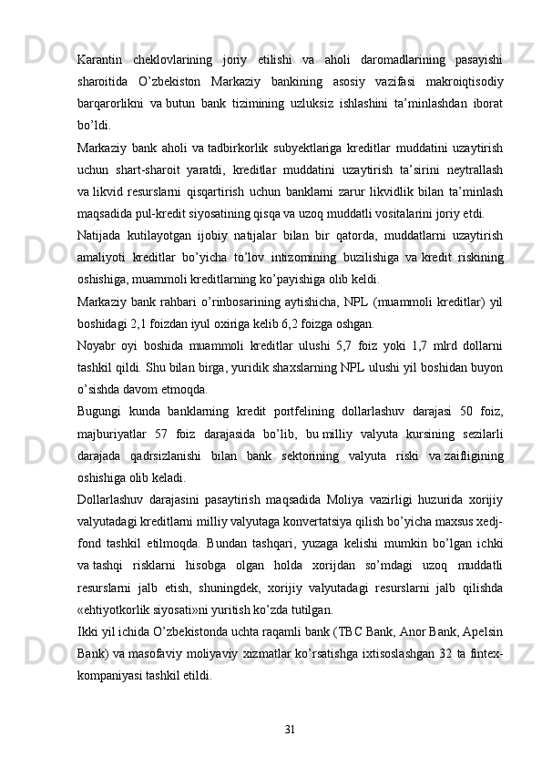 Karantin   cheklovlarining   joriy   etilishi   va   aholi   daromadlarining   pasayishi
sharoitida   O’zbekiston   Markaziy   bankining   asosiy   vazifasi   makroiqtisodiy
barqarorlikni   va   butun   bank   tizimining   uzluksiz   ishlashini   ta’minlashdan   iborat
bo’ldi.
Markaziy   bank   aholi   va   tadbirkorlik   subyektlariga   kreditlar   muddatini   uzaytirish
uchun   shart-sharoit   yaratdi,   kreditlar   muddatini   uzaytirish   ta’sirini   neytrallash
va   likvid   resurslarni   qisqartirish   uchun   banklarni   zarur   likvidlik   bilan   ta’minlash
maqsadida pul-kredit siyosatining qisqa va   uzoq muddatli vositalarini joriy etdi.
Natijada   kutilayotgan   ijobiy   natijalar   bilan   bir   qatorda,   muddatlarni   uzaytirish
amaliyoti   kreditlar   bo’yicha   to’lov   intizomining   buzilishiga   va   kredit   riskining
oshishiga, muammoli kreditlarning ko’payishiga olib keldi. 
Markaziy   bank   rahbari   o’rinbosarining   aytishicha,   NPL   (muammoli   kreditlar)   yil
boshidagi 2,1 foizdan iyul oxiriga kelib 6,2 foizga oshgan.
Noyabr   oyi   boshida   muammoli   kreditlar   ulushi   5,7   foiz   yoki   1,7   mlrd   dollarni
tashkil qildi. Shu   bilan birga, yuridik shaxslarning NPL ulushi yil boshidan buyon
o’sishda davom etmoqda.
Bugungi   kunda   banklarning   kredit   portfelining   dollarlashuv   darajasi   50   foiz,
majburiyatlar   57   foiz   darajasida   bo’lib,   bu   milliy   valyuta   kursining   sezilarli
darajada   qadrsizlanishi   bilan   bank   sektorining   valyuta   riski   va   zaifligining
oshishiga olib keladi.
Dollarlashuv   darajasini   pasaytirish   maqsadida   Moliya   vazirligi   huzurida   xorijiy
valyutadagi kreditlarni milliy valyutaga konvertatsiya qilish bo’yicha maxsus xedj-
fond   tashkil   etilmoqda.   Bundan   tashqari,   yuzaga   kelishi   mumkin   bo’lgan   ichki
va   tashqi   risklarni   hisobga   olgan   holda   xorijdan   so’mdagi   uzoq   muddatli
resurslarni   jalb   etish,   shuningdek,   xorijiy   valyutadagi   resurslarni   jalb   qilishda
«ehtiyotkorlik siyosati»ni yuritish ko’zda tutilgan.
Ikki yil ichida O’zbekistonda uchta raqamli bank (TBC Bank, Anor Bank, Apelsin
Bank)   va   masofaviy   moliyaviy   xizmatlar   ko’rsatishga   ixtisoslashgan   32   ta   fintex-
kompaniyasi tashkil etildi.
31