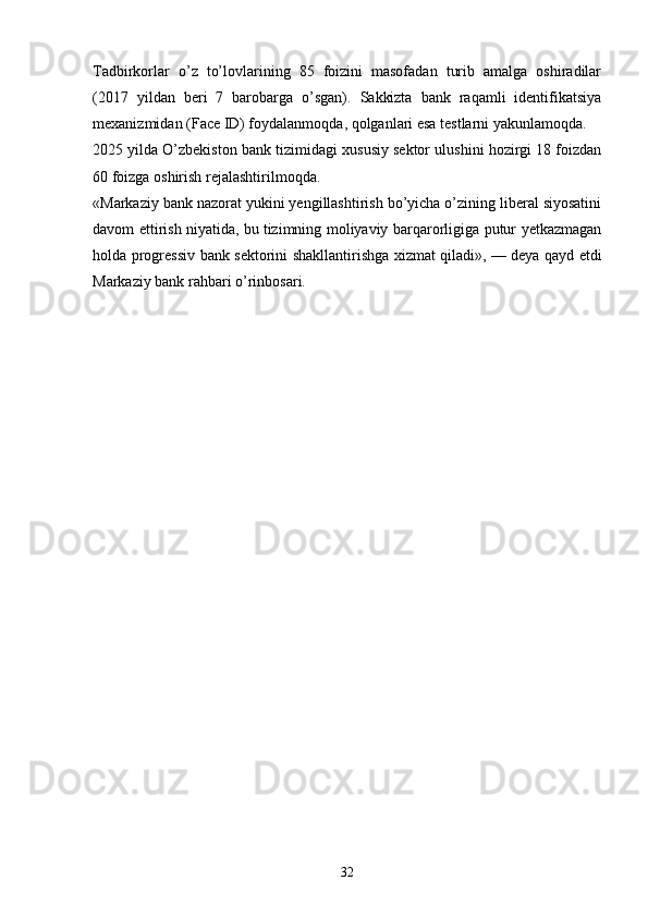 Tadbirkorlar   o’z   to’lovlarining   85   foizini   masofadan   turib   amalga   oshiradilar
(2017   yildan   beri   7   barobarga   o’sgan).   Sakkizta   bank   raqamli   identifikatsiya
mexanizmidan (Face ID) foydalanmoqda, qolganlari esa testlarni yakunlamoqda.
2025 yilda O’zbekiston bank tizimidagi xususiy sektor ulushini hozirgi 18 foizdan
60 foizga oshirish rejalashtirilmoqda.
«Markaziy bank nazorat yukini yengillashtirish bo’yicha o’zining liberal siyosatini
davom ettirish niyatida, bu   tizimning moliyaviy barqarorligiga putur yetkazmagan
holda progressiv bank sektorini shakllantirishga xizmat qiladi»,   — deya qayd etdi
Markaziy bank rahbari o’rinbosari.
32 