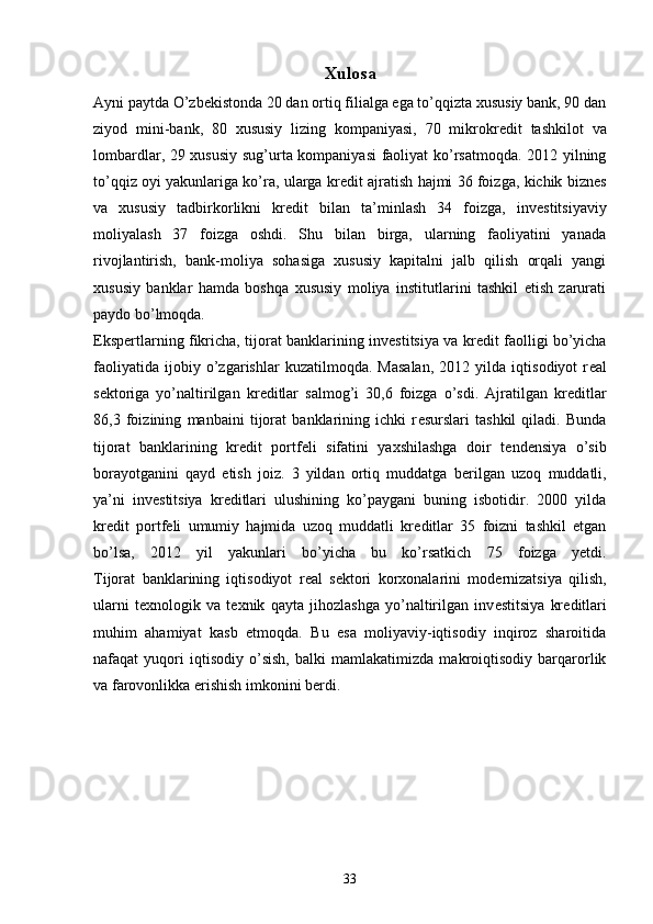 Xulosa
Ayni paytda O’zb е kistonda 20 dan ortiq filialga ega to’qqizta xususiy bank, 90 dan
ziyod   mini-bank,   80   xususiy   lizing   kompaniyasi,   70   mikrokr е dit   tashkilot   va
lombardlar, 29 xususiy sug’urta kompaniyasi faoliyat ko’rsatmoqda. 2012 yilning
to’qqiz oyi yakunlariga ko’ra, ularga kr е dit ajratish hajmi 36 foizga, kichik bizn е s
va   xususiy   tadbirkorlikni   kr е dit   bilan   ta’minlash   34   foizga,   inv е stitsiyaviy
moliyalash   37   foizga   oshdi.   Shu   bilan   birga,   ularning   faoliyatini   yanada
rivojlantirish,   bank-moliya   sohasiga   xususiy   kapitalni   jalb   qilish   orqali   yangi
xususiy   banklar   hamda   boshqa   xususiy   moliya   institutlarini   tashkil   etish   zarurati
paydo bo’lmoqda.
Eksp е rtlarning fikricha, tijorat banklarining inv е stitsiya va kr е dit faolligi bo’yicha
faoliyatida   ijobiy   o’zgarishlar   kuzatilmoqda.   Masalan,   2012   yilda   iqtisodiyot   r е al
s е ktoriga   yo’naltirilgan   kr е ditlar   salmog’i   30,6   foizga   o’sdi.   Ajratilgan   kr е ditlar
86,3   foizining   manbaini   tijorat   banklarining   ichki   r е surslari   tashkil   qiladi.   Bunda
tijorat   banklarining   kr е dit   portf е li   sifatini   yaxshilashga   doir   t е nd е nsiya   o’sib
borayotganini   qayd   etish   joiz.   3   yildan   ortiq   muddatga   b е rilgan   uzoq   muddatli,
ya’ni   inv е stitsiya   kr е ditlari   ulushining   ko’paygani   buning   isbotidir.   2000   yilda
kr е dit   portf е li   umumiy   hajmida   uzoq   muddatli   kr е ditlar   35   foizni   tashkil   etgan
bo’lsa,   2012   yil   yakunlari   bo’yicha   bu   ko’rsatkich   75   foizga   yetdi.
Tijorat   banklarining   iqtisodiyot   r е al   s е ktori   korxonalarini   mod е rnizatsiya   qilish,
ularni   t е xnologik   va   t е xnik   qayta   jihozlashga   yo’naltirilgan   inv е stitsiya   kr е ditlari
muhim   ahamiyat   kasb   etmoqda.   Bu   esa   moliyaviy-iqtisodiy   inqiroz   sharoitida
nafaqat   yuqori   iqtisodiy   o’sish,   balki   mamlakatimizda   makroiqtisodiy   barqarorlik
va farovonlikka erishish imkonini b е rdi.
33 