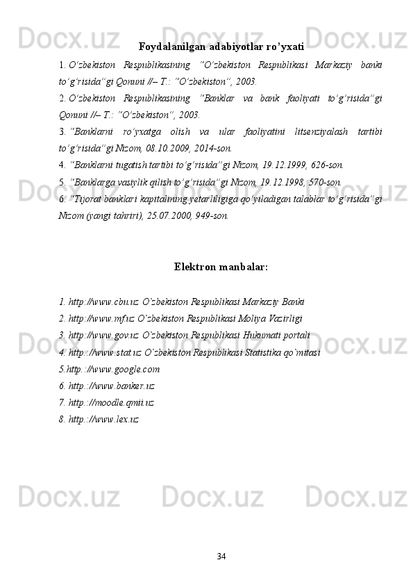 Foydalanilgan adabiyotlar ro’yxati
1. O’zbekiston   Respublikasining   “O’zbekiston   Respublikasi   Markaziy   banki
to’g’risida”gi Qonuni //– T.: “O’zbekiston”, 2003. 
2. O’zbekiston   Respublikasining   “Banklar   va   bank   faoliyati   to’g’risida”gi
Qonuni //– T.: “O’zbekiston”, 2003. 
3. “Banklarni   ro’yxatga   olish   va   ular   faoliyatini   litsenziyalash   tartibi
to’g’risida”gi Nizom, 08.10.2009, 2014-son. 
4. “Banklarni tugatish tartibi to’g’risida”gi Nizom, 19.12.1999, 626-son. 
5. “Banklarga vasiylik qilish to’g’risida”gi Nizom, 19.12.1998, 570-son. 
6. “Tijorat banklari kapitalining yetarliligiga qo’yiladigan talablar to’g’risida”gi
Nizom (yangi tahriri), 25.07.2000, 949-son. 
Elektron manbalar :
1. http://www.cbu.uz O`zbekiston Respublikasi Markaziy Banki 
2. http://www.mf.uz O`zbekiston Respublikasi Moliya Vazirligi 
3. http://www.gov.uz O`zbekiston Respublikasi Hukumati portali 
4. http.://www.stat.uz O`zbekiston Respublikasi Statistika qo`mitasi 
5.http.://www.google.com                                                       
6. http.://www.banker.uz                                          
7. http.://moodle.qmii.uz                                         
8. http.://www.lex.uz     
34 