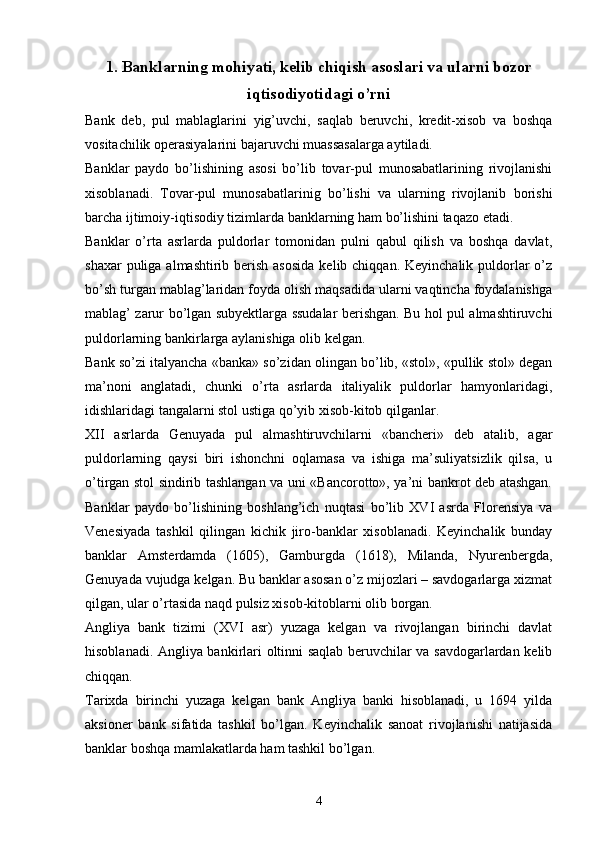 1.  Banklarning mohiyati, kelib chiqish asoslari va ularni bozor
iqtisodiyotidagi o’rni
Bank   deb,   pul   mablaglarini   yig’uvchi,   saqlab   beruvchi,   kredit-xisob   va   boshqa
vositachilik operasiyalarini bajaruvchi muassasalarga aytiladi. 
Banklar   paydo   bo’lishining   asosi   bo’lib   tovar-pul   munosabatlarining   rivojlanishi
xisoblanadi.   Tovar-pul   munosabatlarinig   bo’lishi   va   ularning   rivojlanib   borishi
barcha ijtimoiy-iqtisodiy tizimlarda banklarning ham bo’lishini taqazo etadi. 
Banklar   o’rta   asrlarda   puldorlar   tomonidan   pulni   qabul   qilish   va   boshqa   davlat,
shaxar  puliga almashtirib berish asosida  kelib chiqqan. Keyinchalik puldorlar  o’z
bo’sh turgan mablag’laridan foyda olish maqsadida ularni vaqtincha foydalanishga
mablag’ zarur bo’lgan subyektlarga ssudalar berishgan. Bu hol pul almashtiruvchi
puldorlarning bankirlarga aylanishiga olib kelgan. 
Bank so’zi italyancha «banka» so’zidan olingan bo’lib, «stol», «pullik stol» degan
ma’noni   anglatadi,   chunki   o’rta   asrlarda   italiyalik   puldorlar   hamyonlaridagi,
idishlaridagi tangalarni stol ustiga qo’yib xisob-kitob qilganlar. 
XII   asrlarda   Genuyada   pul   almashtiruvchilarni   «bancheri»   deb   atalib,   agar
puldorlarning   qaysi   biri   ishonchni   oqlamasa   va   ishiga   ma’suliyatsizlik   qilsa,   u
o’tirgan stol sindirib tashlangan va uni «Bancorotto», ya’ni bankrot deb atashgan.
Banklar   paydo   bo’lishining   boshlang’ich   nuqtasi   bo’lib   XVI   asrda   Florensiya   va
Venesiyada   tashkil   qilingan   kichik   jiro-banklar   xisoblanadi.   Keyinchalik   bunday
banklar   Amsterdamda   (1605),   Gamburgda   (1618),   Milanda,   Nyurenbergda,
Genuyada vujudga kelgan. Bu banklar asosan o’z mijozlari – savdogarlarga xizmat
qilgan, ular o’rtasida naqd pulsiz xisob-kitoblarni olib borgan. 
Angliya   bank   tizimi   (XVI   asr)   yuzaga   kelgan   va   rivojlangan   birinchi   davlat
hisoblanadi. Angliya bankirlari oltinni saqlab beruvchilar va savdogarlardan kelib
chiqqan. 
Tarixda   birinchi   yuzaga   kelgan   bank   Angliya   banki   hisoblanadi,   u   1694   yilda
aksioner   bank   sifatida   tashkil   bo’lgan.   Keyinchalik   sanoat   rivojlanishi   natijasida
banklar boshqa mamlakatlarda ham tashkil bo’lgan. 
4 