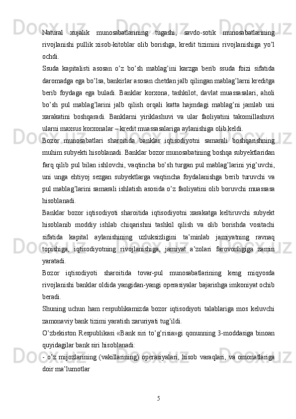 Natural   xujalik   munosabatlarining   tugashi,   savdo-sotik   munosabatlarining
rivojlanishi   pullik   xisob-kitoblar   olib   borishga,   kredit   tizimini   rivojlanishiga   yo’l
ochdi. 
Ssuda   kapitalisti   asosan   o’z   bo’sh   mablag’ini   karzga   berib   ssuda   foizi   sifatida
daromadga ega bo’lsa, bankirlar asosan chetdan jalb qilingan mablag’larni kreditga
berib   foydaga   ega   buladi.   Banklar   korxona,   tashkilot,   davlat   muassasalari,   aholi
bo’sh   pul   mablag’larini   jalb   qilish   orqali   katta   hajmdagi   mablag’ni   jamlab   uni
xarakatini   boshqaradi.   Banklarni   yiriklashuvi   va   ular   faoliyatini   takomillashuvi
ularni maxsus korxonalar – kredit muassasalariga aylanishiga olib keldi. 
Bozor   munosabatlari   sharoitida   banklar   iqtisodiyotni   samarali   boshqarishning
muhim subyekti hisoblanadi. Banklar bozor munosabatining boshqa subyektlaridan
farq qilib pul bilan ishlovchi, vaqtincha bo’sh turgan pul mablag’larini yig’uvchi,
uni   unga   ehtiyoj   sezgan   subyektlarga   vaqtincha   foydalanishga   berib   turuvchi   va
pul mablag’larini samarali ishlatish asosida o’z faoliyatini olib boruvchi muassasa
hisoblanadi. 
Banklar   bozor   iqtisodiyoti   sharoitida   iqtisodiyotni   xarakatga   keltiruvchi   subyekt
hisoblanib   moddiy   ishlab   chiqarishni   tashkil   qilish   va   olib   borishda   vositachi
sifatida   kapital   aylanishining   uzluksizligini   ta’minlab   jamiyatning   ravnaq
topishiga,   iqtisodiyotning   rivojlanishiga,   jamiyat   a’zolari   farovonligiga   zamin
yaratadi. 
Bozor   iqtisodiyoti   sharoitida   tovar-pul   munosabatlarining   keng   miqyosda
rivojlanishi banklar oldida yangidan-yangi operasiyalar bajarishga imkoniyat ochib
beradi. 
Shuning   uchun   ham   respublikamizda   bozor   iqtisodiyoti   talablariga   mos   keluvchi
zamonaviy bank tizimi yaratish zaruriyati tug’ildi. 
O’zbekiston Respublikasi  «Bank siri to’g’risia»gi qonunning 3-moddasiga binoan
quyidagilar bank siri hisoblanadi: 
-   o’z   mijozlarining   (vakillarining)   operasiyalari,   hisob   varaqlari,   va   omonatlariga
doir ma’lumotlar
5 