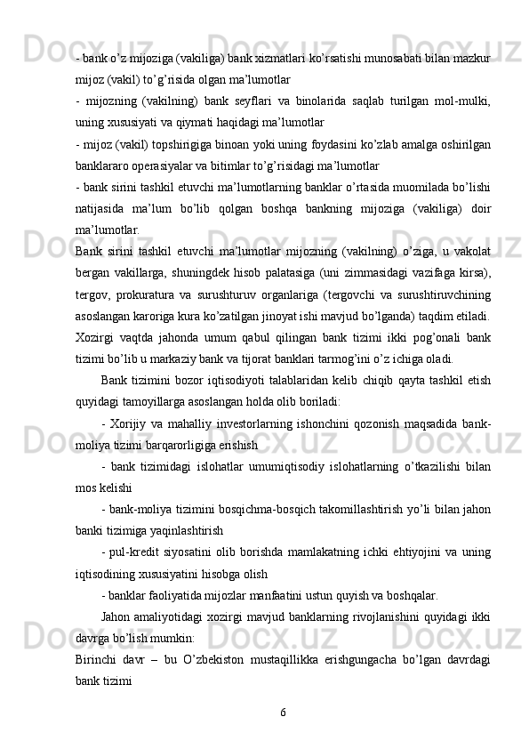 - bank o’z mijoziga (vakiliga) bank xizmatlari ko’rsatishi munosabati bilan mazkur
mijoz (vakil) to’g’risida olgan ma’lumotlar 
-   mijozning   (vakilning)   bank   seyflari   va   binolarida   saqlab   turilgan   mol-mulki,
uning xususiyati va qiymati haqidagi ma’lumotlar
- mijoz (vakil) topshirigiga binoan yoki uning foydasini ko’zlab amalga oshirilgan
banklararo operasiyalar va bitimlar to’g’risidagi ma’lumotlar
- bank sirini tashkil etuvchi ma’lumotlarning banklar o’rtasida muomilada bo’lishi
natijasida   ma’lum   bo’lib   qolgan   boshqa   bankning   mijoziga   (vakiliga)   doir
ma’lumotlar.
Bank   sirini   tashkil   etuvchi   ma’lumotlar   mijozning   (vakilning)   o’ziga,   u   vakolat
bergan   vakillarga,   shuningdek   hisob   palatasiga   (uni   zimmasidagi   vazifaga   kirsa),
tergov,   prokuratura   va   surushturuv   organlariga   (tergovchi   va   surushtiruvchining
asoslangan karoriga kura ko’zatilgan jinoyat ishi mavjud bo’lganda) taqdim etiladi.
Xozirgi   vaqtda   jahonda   umum   qabul   qilingan   bank   tizimi   ikki   pog’onali   bank
tizimi bo’lib u markaziy bank va tijorat banklari tarmog’ini o’z ichiga oladi. 
Bank   tizimini   bozor   iqtisodiyoti   talablaridan   kelib   chiqib   qayta   tashkil   etish
quyidagi tamoyillarga asoslangan holda olib boriladi:
-   Xorijiy   va   mahalliy   investorlarning   ishonchini   qozonish   maqsadida   bank-
moliya tizimi barqarorligiga erishish
-   bank   tizimidagi   islohatlar   umumiqtisodiy   islohatlarning   o’tkazilishi   bilan
mos kelishi
- bank-moliya tizimini bosqichma-bosqich takomillashtirish yo’li bilan jahon
banki tizimiga yaqinlashtirish
-   pul-kredit   siyosatini   olib   borishda   mamlakatning   ichki   ehtiyojini   va   uning
iqtisodining xususiyatini hisobga olish
- banklar faoliyatida mijozlar manfaatini ustun quyish va boshqalar.
Jahon   amaliyotidagi   xozirgi   mavjud   banklarning   rivojlanishini   quyidagi   ikki
davrga bo’lish mumkin: 
Birinchi   davr   –   bu   O’zbekiston   mustaqillikka   erishgungacha   bo’lgan   davrdagi
bank tizimi
6