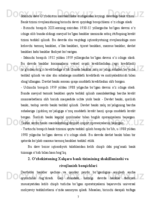 Ikkinchi davr O’zbekiston mustakillikka erishgandan keyingi davrdagi bank tizimi.
Bank tizimi rivojlanishining birinchi davri quyidagi bosqichlarni o’z ichiga oladi:
-   Birinchi   bosqich   XIX-asrning   oxiridan   1930-32   yillargacha   bo’lgan   davrni   o’z
ichiga olib bunda oldingi mavjud bo’lgan banklar zaminida sobiq ittifoqning kredit
tizimi   tashkil   qilindi.   Bu   davrda   shu   vaqtdagi   iqtisodiyotning   rivojlanishiga   mos
keluvchi   tarmoq   banklari,   o’lka   banklari,   tijorat   banklari,   maxsus   banklar,   davlat
banklari kabi banklar faoliyat ko’rsatgan. 
-   Ikkinchi   bosqich   1932   yildan   1959   yillargacha   bo’lgan   davrni   o’z   ichiga   oladi.
Bu   davrda   banklar   korxonalarni   veksel   orqali   kreditlashdan   (egri   kreditlash)
to’g’ridan-to’g’ri kreditlashga o’tdi. Bunda banklar xalq xo’jaligi sohalari bo’yicha
tashkil  qilindi  va ular  shu sohalarga  muddatli  kreditlash  va moliyalashtirish bilan
shug’ullangan. Davlat banki asosan qisqa muddatli kreditlashni olib borgan. 
-   Uchinchi   bosqich   1959   yildan   1988   yilgacha   bo’lgan   davrni   o’z   ichiga   oladi.
Bunda   mavjud   tarmok   banklari   qayta   tashkil   qilinib   mamlakatdagi   barcha   kredit
munosabatlarni   olib   borish   maqsadida   uchta   yirik   bank   -   Davlat   banki,   qurilish
banki,   tashqi   savdo   banki   tashkil   qilindi.   Davlat   banki   xalq   xo’jaligining   barcha
sohalariga   (qishloq   xo’jaligiga   o’zoq   muddatli   kredit   ham)   qisqa   muddatli   kredit
bergan.   Šurilish   banki   kapital   quyilmalar   bilan   boglik   operasiyalarni   bajargan.
Tashki savdo banki mamlakatning eksport-import operasiyalarini bajargan. 
- Turtinchi bosqich bank tizimini qayta tashkil qilish bosqichi bo’lib, u 1988 yildan
1990   yilgacha   bo’lgan   davrni   o’z   ichiga   oladi.   Bu   davrda   davlat   banki   bilan   bir
qatorda ko’plab maxsus tarmoq banklari tashkil etildi. 
Bu   davr   bozor   iqtisodiyoti   talablaridan   kelib   chiqib   ikki   pog’onali   bank
tizimiga o’tish bilan ham bog’liq. 
2.  O'zbekistoning Xalqaro  bank tizimi ning shakillaninshi va
rivojlanish bosqichlari
Dastlabki   banklar   qachon   va   qanday   paydo   bo’lganligini   aniqlash   ancha
qiyinchilik   tug’diradi.   Gap   shundaki,   hozirgi   davrda   banklar   faoliyati
xususiyatidan   kelib   chiqib   turlicha   bo’lgan   operatsiyalarni   bajaruvchi   universal
moliyaviy tashkilotlarni  o’zida namoyon qiladi. Masalan,  birinchi  darajali  toifaga
7 