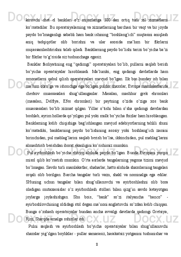 kiruvchi   chet   el   banklari   o’z   mijozlariga   300   dan   ortiq   turli   xil   xizmatlarni
ko’rsatadilar. Bu operatsiyalarning va xizmatlarning barchasi bir vaqt va bir joyda
paydo bo’lmaganligi sababli ham bank ishining “boshlang’ich” nuqtasini aniqlash
aniq   tadqiqotlar   olib   borishni   va   ular   asosida   ma’lum   bir   fikrlarni
mujassamlashtirishni talab qiladi. Banklarning paydo bo’lishi tarixi bo’yicha ba’zi
bir fikrlar to’g’risida siz tushunchaga egasiz.
  Banklar   faoliyatining   eng   “qadimgi”   operatsiyalari   bo’lib,   pullarni   saqlab   berish
bo’yicha   operatsiyalar   hisoblanadi.   Ma’lumki,   eng   qadimgi   davlatlarda   ham
omonatlarni   qabul   qilish   operatsiyalari   mavjud   bo’lgan.   Ilk   bor   bunday   ish   bilan
ma’lum obro’ga va ishonchga ega bo’lgan puldor shaxslar, Evropa mamlakatlarida
cherkov   muassasalari   shug’ullanganlar.   Masalan,   mashhur   grek   ehromlari
(masalan,   Delfiya,   Efes   ehromlari)   bir   paytning   o’zida   o’ziga   xos   bank
muassasalari   bo’lib   xizmat   qilgan.   Yillar   o’tishi   bilan   o’sha   qadimgi   davrlardan
boshlab, ayrim hollarda qo’yilgan pul yoki mulk bo’yicha foizlar ham hisoblangan.
Banklarning   kelib   chiqishiga   bag’ishlangan   mavjud   adabiyotlarning   tahlili   shuni
ko’rsatadiki,   banklarning   paydo   bo’lishining   asosiy   yoki   boshlang’ich   zamini
birinchidan, pul mablag’larini saqlab berish bo’lsa, ikkinchidan, pul mablag’larini
almashtirib berishdan iborat ekanligini ko’rishimiz mumkin.
  Pul ayrboshlash  bo’yicha ehtiyoj  alohida paydo bo’lgan. Bunda Evropani yorqin
misol   qilib   ko’rsatish   mumkin.   O’rta   asrlarda   tangalarning   yagona   tizimi   mavjud
bo’lmagan. Savdo turli mamlakatlar, shaharlar, hatto alohida shaxslarning tangalari
orqali   olib   borilgan.   Barcha   tangalar   turli   vazn,   shakl   va   nominalga   ega   edilar.
SHuning   uchun   tangalar   bilan   shug’ullanuvchi   va   ayirboshlashni   olib   bora
oladigan   mutaxassislar   o’z   ayirboshlash   stollari   bilan   qizg’in   savdo   ketayotgan
joylarga   joylashishgan.   Shu   bois,   “bank”   so’zi   italyancha   “banco”   -
ayirboshlovchining oldidagi stol degan ma’noni anglatuvchi so’zdan kelib chiqqan.
Bunga   o’xshash   operatsiyalar   bundan   ancha   avvalgi   davrlarda   qadimgi   Gretsiya,
Rim, Sharqda amalga oshirilar edi.
  Pulni   saqlash   va   ayirboshlash   bo’yicha   operatsiyalar   bilan   shug’ullanuvchi
shaxslar yig’ilgan boyliklar - pullar samarasiz, harakatsiz yotganini tushunishar va
8 