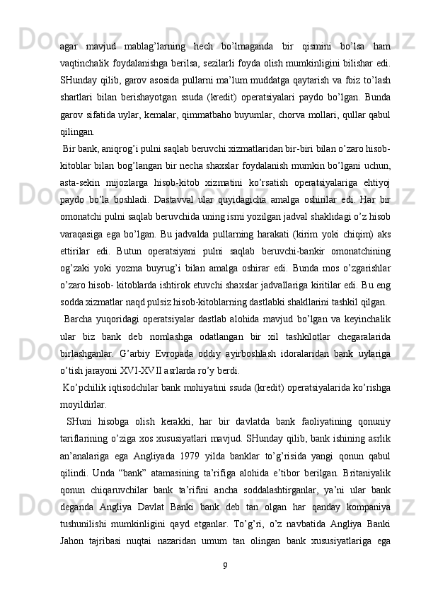 agar   mavjud   mablag’larning   hech   bo’lmaganda   bir   qismini   bo’lsa   ham
vaqtinchalik foydalanishga berilsa, sezilarli foyda olish mumkinligini bilishar edi.
SHunday qilib, garov asosida pullarni ma’lum muddatga qaytarish va foiz to’lash
shartlari   bilan   berishayotgan   ssuda   (kredit)   operatsiyalari   paydo   bo’lgan.   Bunda
garov sifatida uylar, kemalar, qimmatbaho buyumlar, chorva mollari, qullar qabul
qilingan.
 Bir bank, aniqrog’i pulni saqlab beruvchi xizmatlaridan bir-biri bilan o’zaro hisob-
kitoblar bilan bog’langan bir necha shaxslar foydalanish mumkin bo’lgani  uchun,
asta-sekin   mijozlarga   hisob-kitob   xizmatini   ko’rsatish   operatsiyalariga   ehtiyoj
paydo   bo’la   boshladi.   Dastavval   ular   quyidagicha   amalga   oshirilar   edi.   Har   bir
omonatchi pulni saqlab beruvchida uning ismi yozilgan jadval shaklidagi o’z hisob
varaqasiga   ega   bo’lgan.   Bu   jadvalda   pullarning   harakati   (kirim   yoki   chiqim)   aks
ettirilar   edi.   Butun   operatsiyani   pulni   saqlab   beruvchi-bankir   omonatchining
og’zaki   yoki   yozma   buyrug’i   bilan   amalga   oshirar   edi.   Bunda   mos   o’zgarishlar
o’zaro hisob- kitoblarda ishtirok etuvchi shaxslar jadvallariga kiritilar edi. Bu eng
sodda xizmatlar naqd pulsiz hisob-kitoblarning dastlabki shakllarini tashkil qilgan.
  Barcha   yuqoridagi   operatsiyalar   dastlab   alohida   mavjud   bo’lgan   va   keyinchalik
ular   biz   bank   deb   nomlashga   odatlangan   bir   xil   tashkilotlar   chegaralarida
birlashganlar.   G’arbiy   Evropada   oddiy   ayirboshlash   idoralaridan   bank   uylariga
o’tish jarayoni XVI-XVII asrlarda ro’y berdi.
 Ko’pchilik iqtisodchilar bank mohiyatini ssuda (kredit) operatsiyalarida ko’rishga
moyildirlar.
  SHuni   hisobga   olish   kerakki,   har   bir   davlatda   bank   faoliyatining   qonuniy
tariflarining  o’ziga xos  xususiyatlari  mavjud.  SHunday qilib,  bank ishining  asrlik
an’analariga   ega   Angliyada   1979   yilda   banklar   to’g’risida   yangi   qonun   qabul
qilindi.   Unda   “bank”   atamasining   ta’rifiga   alohida   e’tibor   berilgan.   Britaniyalik
qonun   chiqaruvchilar   bank   ta’rifini   ancha   soddalashtirganlar,   ya’ni   ular   bank
deganda   Angliya   Davlat   Banki   bank   deb   tan   olgan   har   qanday   kompaniya
tushunilishi   mumkinligini   qayd   etganlar.   To’g’ri,   o’z   navbatida   Angliya   Banki
Jahon   tajribasi   nuqtai   nazaridan   umum   tan   olingan   bank   xususiyatlariga   ega
9