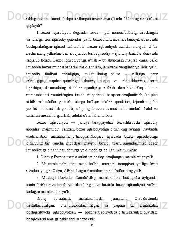 ishlaganda ma’lumot olishga sarflangan investitsiya (2 mln 650 ming som) o'zini
qoplaydi?  
1. Bozor  iqtisodiyoti  deganda,  tovar  –  pul  munosabatlarigi  asoslangan
va   ularga   xos iqtisodiy qonunlar, ya’ni bozor munosabatlari tamoyillari asosida
boshqariladigan   iqtisod   tushuniladi.   Bozor   iqtisodiyoti   azaldan   mavjud.   U   bir
necha   ming   yillardan   beri   rivojlanib,   turli   iqtisodiy   –   ijtimoiy   tizimlar   doirasida
saqlanib   keladi.   Bozor   iqtisodiyotiga   o‘tish   –   bu   shunchaki   maqsad   emas,   balki
iqtisodda bozor munosabatlarini shakllantirish, jamiyatni yangilash yo‘lidir, ya’ni
iqtisodiy     faoliyat     erkinligiga,     mulchilikning     xilma     –     xilligiga,     narx
erkinligiga,     raqobat   qurashiga,     shaxsiy     huquq     va     erkinliklarning     qaror
topishiga,     daromadning     cheklanmaganligiga   erishish     demakdir.     Faqat     bozor
munosabatlari  zaminidagina  ishlab  chiqarishni  barqaror rivojlantirish,  ko‘plab
sifatli  mahsulotlar  yaratish,  ularga  bo‘lgan  talabni  qondirish,  tejamli xo‘jalik
yuritish,   to‘kinchilik   yaratib,   xalqning   farovon   turmushini   ta’minlash,   halol   va
samarali mehnatni qadrlash, adolat o‘rnatish mumkin. 
Bozor     iqtisodiyoti     —     jamiyat   taraqqayotini     tezlashtiruvchi     iqtisodiy
aloqalar     majmuidir.   Tarixan,   bozor   iqtisodiyotiga   o‘tish   eng   so‘nggi     navbatda
«sotsialistik»     mamlakatlar   o‘tmoqda.   Xalqaro     tajribada     bozor     iqisodiyotiga
o‘tishning   bir   qancha   modellari   mavjud   bo‘lib,   ularni umumlashtirib, bozor
iqtisodibtiga o‘tishning uch turga yoki modelga bo‘lishimiz mumkin: 
1. G‘arbiy Evropa mamlakatlari va boshqa rivojlangan mamlakatlar yo‘li. 
2.  Mustamlakachilikdan  ozod  bo‘lib,  mustaqil  taraqqiyot  yo‘liga  kirib
rivojlanayotgan Osiyo, Afrika, Login Amerikasi mamlakatlarining yo‘li. 
3.  Mustaqil  Davlatlar  Xamdo‘stligi  mamlakatlari,  boshqacha  aytganda,
«sotsialistik»   rivojlanish   yo‘lidan   borgan   va   hozirda   bozor   iqtisodiyoti   yo‘lini
tanlagan mamlakatlar yo‘li. 
Sobiq     sotsialistik     mamlakatlarda,     jumladan     O‘zbekistonda
davlatlashtirilgan,     o‘ta   markazlashtirilgan     va     yagona     bir     markazdan
boshqariluvchi   iqtisodiyotdan   —   bozor iqtisodiyotiga o‘tish zarurligi quyidagi
bosqichlarni amalga oshirishni taqozo etdi: 
11 