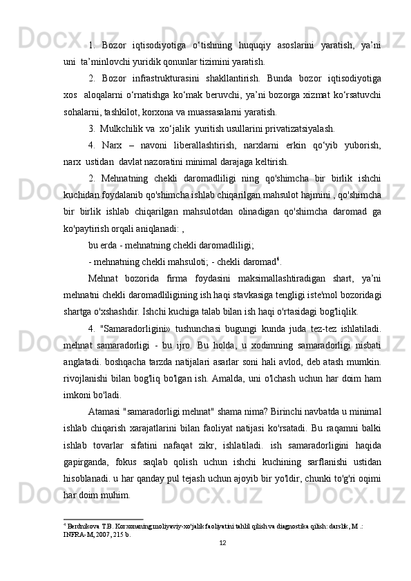 1.    Bozor     iqtisodiyotiga    o‘tishning    huquqiy    asoslarini     yaratish,     ya’ni
uni  ta’minlovchi yuridik qonunlar tizimini yaratish. 
2.    Bozor     infrastrukturasini    shakllantirish.     Bunda   bozor    iqtisodiyotiga
xos    aloqalarni  o‘rnatishga   ko‘mak   beruvchi,  ya’ni  bozorga  xizmat  ko‘rsatuvchi
sohalarni, tashkilot, korxona va muassasalarni yaratish. 
3.  Mulkchilik va  xo‘jalik  yuritish usullarini privatizatsiyalash. 
4.     Narx     –     navoni     liberallashtirish,     narxlarni     erkin     qo‘yib     yuborish,
narx  ustidan  davlat nazoratini minimal darajaga keltirish.
2.   Mehnatning   chekli   daromadliligi   ning   qo'shimcha   bir   birlik   ishchi
kuchidan foydalanib qo'shimcha ishlab chiqarilgan mahsulot hajmini , qo'shimcha
bir   birlik   ishlab   chiqarilgan   mahsulotdan   olinadigan   qo'shimcha   daromad   ga
ko'paytirish orqali aniqlanadi: ,
bu erda - mehnatning chekli daromadliligi;
- mehnatning chekli mahsuloti; - chekli daromad 4
.
Mehnat   bozorida   firma   foydasini   maksimallashtiradigan   shart,   ya’ni
mehnatni chekli daromadliligining ish haqi stavkasiga tengligi iste'mol bozoridagi
shartga o'xshashdir. Ishchi kuchiga talab bilan ish haqi o'rtasidagi bog'liqlik.
4.   "Samaradorligini»   tushunchasi   bugungi   kunda   juda   tez-tez   ishlatiladi.
mehnat   samaradorligi   -   bu   ijro.   Bu   holda,   u   xodimning   samaradorligi   nisbati
anglatadi. boshqacha tarzda natijalari asarlar soni hali avlod, deb atash mumkin.
rivojlanishi  bilan  bog'liq bo'lgan ish. Amalda,  uni  o'lchash  uchun har  doim  ham
imkoni bo'ladi.
Atamasi "samaradorligi mehnat" shama nima? Birinchi navbatda u minimal
ishlab   chiqarish   xarajatlarini   bilan   faoliyat   natijasi   ko'rsatadi.   Bu   raqamni   balki
ishlab   tovarlar   sifatini   nafaqat   zikr,   ishlatiladi.   ish   samaradorligini   haqida
gapirganda,   fokus   saqlab   qolish   uchun   ishchi   kuchining   sarflanishi   ustidan
hisoblanadi. u har qanday pul tejash uchun ajoyib bir yo'ldir, chunki to'g'ri oqimi
har doim muhim.
4
 Berdnikova T.B. Korxonaning moliyaviy-xo'jalik faoliyatini tahlil qilish va diagnostika qilish: darslik, M .: 
INFRA-M, 2007, 215 b.
12 