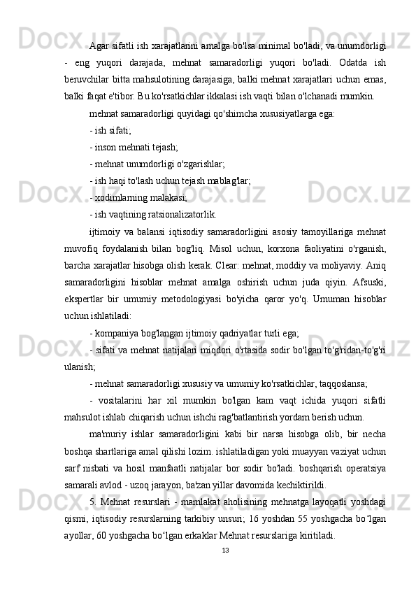 Agar sifatli ish xarajatlarini amalga bo'lsa minimal bo'ladi, va unumdorligi
-   eng   yuqori   darajada,   mehnat   samaradorligi   yuqori   bo'ladi.   Odatda   ish
beruvchilar  bitta mahsulotining darajasiga, balki  mehnat xarajatlari uchun emas,
balki faqat e'tibor. Bu ko'rsatkichlar ikkalasi ish vaqti bilan o'lchanadi mumkin.
mehnat samaradorligi quyidagi qo'shimcha xususiyatlarga ega:
- ish sifati;
- inson mehnati tejash;
- mehnat unumdorligi o'zgarishlar;
- ish haqi to'lash uchun tejash mablag'lar;
- xodimlarning malakasi;
- ish vaqtining ratsionalizatorlik.
ijtimoiy   va   balansi   iqtisodiy   samaradorligini   asosiy   tamoyillariga   mehnat
muvofiq   foydalanish   bilan   bog'liq.   Misol   uchun,   korxona   faoliyatini   o'rganish,
barcha xarajatlar hisobga olish kerak. Clear: mehnat, moddiy va moliyaviy. Aniq
samaradorligini   hisoblar   mehnat   amalga   oshirish   uchun   juda   qiyin.   Afsuski,
ekspertlar   bir   umumiy   metodologiyasi   bo'yicha   qaror   yo'q.   Umuman   hisoblar
uchun ishlatiladi:
- kompaniya bog'langan ijtimoiy qadriyatlar turli ega;
- sifati va mehnat natijalari miqdori o'rtasida sodir bo'lgan to'g'ridan-to'g'ri
ulanish;
- mehnat samaradorligi xususiy va umumiy ko'rsatkichlar, taqqoslansa;
-   vositalarini   har   xil   mumkin   bo'lgan   kam   vaqt   ichida   yuqori   sifatli
mahsulot ishlab chiqarish uchun ishchi rag'batlantirish yordam berish uchun.
ma'muriy   ishlar   samaradorligini   kabi   bir   narsa   hisobga   olib,   bir   necha
boshqa shartlariga amal qilishi lozim. ishlatiladigan yoki muayyan vaziyat uchun
sarf   nisbati   va   hosil   manfaatli   natijalar   bor   sodir   bo'ladi.   boshqarish   operatsiya
samarali avlod - uzoq jarayon, ba'zan yillar davomida kechiktirildi.
5.   Mehnat   resurslari   -   mamlakat   aholisining   mehnatga   layoqatli   yoshdagi
qismi,  iqtisodiy  resurslarning  tarkibiy  unsuri;  16  yoshdan  55 yoshgacha   bo lganʻ
ayollar, 60 yoshgacha bo lgan erkaklar Mehnat resurslariga kiritiladi.	
ʻ
13 