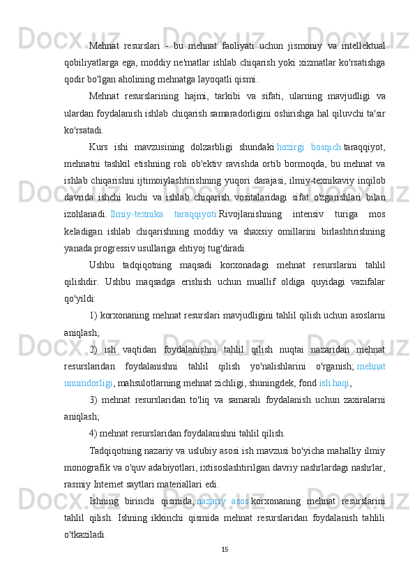 Mehnat   resurslari   -   bu   mehnat   faoliyati   uchun   jismoniy   va   intellektual
qobiliyatlarga   ega ,   moddiy   ne ' matlar   ishlab   chiqarish   yoki   xizmatlar   ko ' rsatishga
qodir   bo ' lgan   aholining   mehnatga   layoqatli   qismi .
Mehnat   resurslarining   hajmi ,   tarkibi   va   sifati ,   ularning   mavjudligi   va
ulardan   foydalanish   ishlab   chiqarish   samaradorligini   oshirishga   hal   qiluvchi   ta ' sir
ko ' rsatadi .
Kurs   ishi   mavzusining   dolzarbligi   shundaki   hozirgi   bosqich   taraqqiyot ,
mehnatni   tashkil   etishning   roli   ob ' ektiv   ravishda   ortib   bormoqda ,   bu   mehnat   va
ishlab   chiqarishni   ijtimoiylashtirishning   yuqori   darajasi ,   ilmiy - texnikaviy   inqilob
davrida   ishchi   kuchi   va   ishlab   chiqarish   vositalaridagi   sifat   o ' zgarishlari   bilan
izohlanadi .   Ilmiy-texnika   taraqqiyoti   Rivojlanishning   intensiv   turiga   mos
keladigan   ishlab   chiqarishning   moddiy   va   shaxsiy   omillarini   birlashtirishning
yanada progressiv usullariga ehtiyoj tug'diradi.
Ushbu   tadqiqotning   maqsadi   korxonadagi   mehnat   resurslarini   tahlil
qilishdir.   Ushbu   maqsadga   erishish   uchun   muallif   oldiga   quyidagi   vazifalar
qo'yildi:
1) korxonaning mehnat resurslari mavjudligini tahlil qilish uchun asoslarni
aniqlash;
2)   ish   vaqtidan   foydalanishni   tahlil   qilish   nuqtai   nazaridan   mehnat
resurslaridan   foydalanishni   tahlil   qilish   yo'nalishlarini   o'rganish;   mehnat
unumdorligi , mahsulotlarning mehnat zichligi, shuningdek, fond   ish haqi ,
3)   mehnat   resurslaridan   to ' liq   va   samarali   foydalanish   uchun   zaxiralarni
aniqlash ;
4) mehnat resurslaridan foydalanishni tahlil qilish.
Tadqiqotning nazariy va uslubiy asosi ish mavzusi bo'yicha mahalliy ilmiy
monografik va o'quv adabiyotlari, ixtisoslashtirilgan davriy nashrlardagi nashrlar,
rasmiy Internet saytlari materiallari edi.
Ishning   birinchi   qismida,   nazariy   asos   korxonaning   mehnat   resurslarini
tahlil   qilish.   Ishning   ikkinchi   qismida   mehnat   resurslaridan   foydalanish   tahlili
o'tkaziladi.
15 