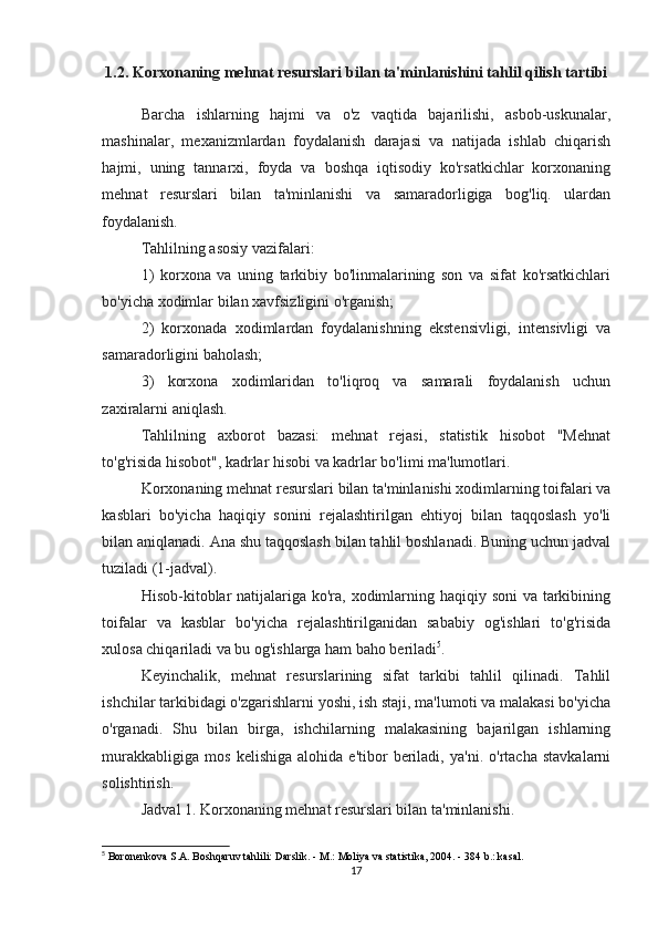 1.2. Korxonaning mehnat resurslari bilan ta'minlanishini tahlil qilish tartibi
Barcha   ishlarning   hajmi   va   o'z   vaqtida   bajarilishi,   asbob-uskunalar,
mashinalar,   mexanizmlardan   foydalanish   darajasi   va   natijada   ishlab   chiqarish
hajmi,   uning   tannarxi,   foyda   va   boshqa   iqtisodiy   ko'rsatkichlar   korxonaning
mehnat   resurslari   bilan   ta'minlanishi   va   samaradorligiga   bog'liq.   ulardan
foydalanish.
Tahlilning asosiy vazifalari:
1)   korxona   va   uning   tarkibiy   bo'linmalarining   son   va   sifat   ko'rsatkichlari
bo'yicha xodimlar bilan xavfsizligini o'rganish;
2)   korxonada   xodimlardan   foydalanishning   ekstensivligi,   intensivligi   va
samaradorligini baholash;
3)   korxona   xodimlaridan   to'liqroq   va   samarali   foydalanish   uchun
zaxiralarni aniqlash.
Tahlilning   axborot   bazasi:   mehnat   rejasi,   statistik   hisobot   "Mehnat
to'g'risida hisobot", kadrlar hisobi va kadrlar bo'limi ma'lumotlari.
Korxonaning mehnat resurslari bilan ta'minlanishi xodimlarning toifalari va
kasblari   bo'yicha   haqiqiy   sonini   rejalashtirilgan   ehtiyoj   bilan   taqqoslash   yo'li
bilan aniqlanadi. Ana shu taqqoslash bilan tahlil boshlanadi. Buning uchun jadval
tuziladi (1-jadval).
Hisob-kitoblar  natijalariga ko'ra, xodimlarning haqiqiy soni  va tarkibining
toifalar   va   kasblar   bo'yicha   rejalashtirilganidan   sababiy   og'ishlari   to'g'risida
xulosa chiqariladi va bu og'ishlarga ham baho beriladi 5
.
Keyinchalik,   mehnat   resurslarining   sifat   tarkibi   tahlil   qilinadi.   Tahlil
ishchilar tarkibidagi o'zgarishlarni yoshi, ish staji, ma'lumoti va malakasi bo'yicha
o'rganadi.   Shu   bilan   birga,   ishchilarning   malakasining   bajarilgan   ishlarning
murakkabligiga   mos   kelishiga   alohida   e'tibor   beriladi,   ya'ni.   o'rtacha   stavkalarni
solishtirish.
Jadval 1. Korxonaning mehnat resurslari bilan ta'minlanishi.
5
 Boronenkova S.A. Boshqaruv tahlili: Darslik. - M.: Moliya va statistika, 2004. - 384 b.: kasal.
17 