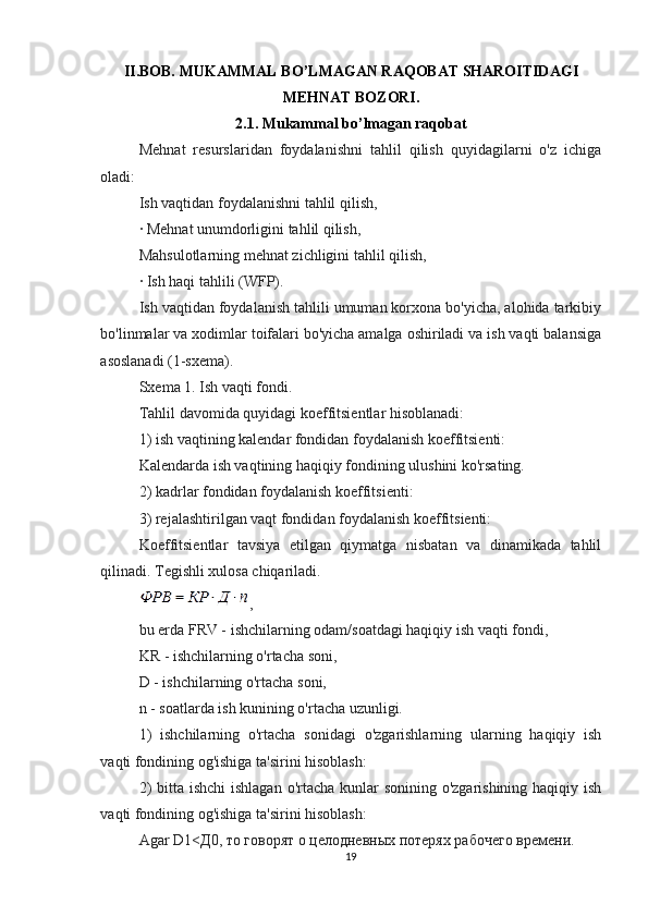 II.BOB.  MUKAMMAL BO’LMAGAN RAQOBAT SHAROITIDAGI
MEHNAT BOZORI.
2.1.  Mukammal bo’lmagan raqobat
Mehnat   resurslaridan   foydalanishni   tahlil   qilish   quyidagilarni   o'z   ichiga
oladi:
Ish vaqtidan foydalanishni tahlil qilish,
· Mehnat unumdorligini tahlil qilish,
Mahsulotlarning mehnat zichligini tahlil qilish,
· Ish haqi tahlili (WFP).
Ish vaqtidan foydalanish tahlili umuman korxona bo'yicha, alohida tarkibiy
bo'linmalar va xodimlar toifalari bo'yicha amalga oshiriladi va ish vaqti balansiga
asoslanadi (1-sxema).
Sxema 1. Ish vaqti fondi.
Tahlil davomida quyidagi koeffitsientlar hisoblanadi:
1) ish vaqtining kalendar fondidan foydalanish koeffitsienti:
Kalendarda ish vaqtining haqiqiy fondining ulushini ko'rsating.
2) kadrlar fondidan foydalanish koeffitsienti:
3) rejalashtirilgan vaqt fondidan foydalanish koeffitsienti:
Koeffitsientlar   tavsiya   etilgan   qiymatga   nisbatan   va   dinamikada   tahlil
qilinadi. Tegishli xulosa chiqariladi.
,
bu erda FRV - ishchilarning odam/soatdagi haqiqiy ish vaqti fondi,
KR - ishchilarning o'rtacha soni,
D - ishchilarning o'rtacha soni,
n - soatlarda ish kunining o'rtacha uzunligi.
1)   ishchilarning   o'rtacha   sonidagi   o'zgarishlarning   ularning   haqiqiy   ish
vaqti fondining og'ishiga ta'sirini hisoblash:
2)  bitta ishchi  ishlagan o'rtacha kunlar sonining o'zgarishining haqiqiy ish
vaqti fondining og'ishiga ta'sirini hisoblash:
Agar D1<Д0, то говорят о целодневных потерях рабочего времени.
19 