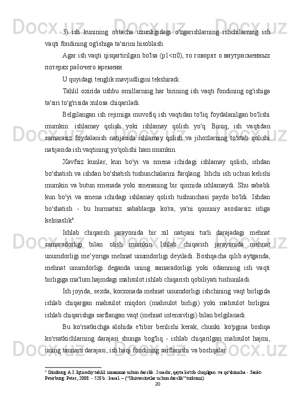 3)   ish   kunining   o ' rtacha   uzunligidagi   o ' zgarishlarning   ishchilarning   ish
vaqti   fondining   og ' ishiga   ta ' sirini   hisoblash :
Agar ish vaqti qisqartirilgan bo'lsa (p1<п0), то говорят о внутрисменных
потерях рабочего времени.
U quyidagi tenglik mavjudligini tekshiradi:
Tahlil oxirida ushbu omillarning har birining ish vaqti fondining og'ishiga
ta'siri to'g'risida xulosa chiqariladi.
Belgilangan ish rejimiga muvofiq ish vaqtidan to'liq foydalanilgan bo'lishi
mumkin:   ishlamay   qolish   yoki   ishlamay   qolish   yo'q.   Biroq,   ish   vaqtidan
samarasiz   foydalanish   natijasida   ishlamay   qolish   va   jihozlarning   to'xtab   qolishi
natijasida ish vaqtining yo'qolishi ham mumkin.
Xavfsiz   kunlar,   kun   bo'yi   va   smena   ichidagi   ishlamay   qolish,   ishdan
bo'shatish va ishdan bo'shatish tushunchalarini farqlang. Ishchi ish uchun kelishi
mumkin va butun smenada yoki  smenaning  bir qismida ishlamaydi. Shu sababli
kun   bo'yi   va   smena   ichidagi   ishlamay   qolish   tushunchasi   paydo   bo'ldi.   Ishdan
bo'shatish   -   bu   hurmatsiz   sabablarga   ko'ra,   ya'ni   qonuniy   asoslarsiz   ishga
kelmaslik 6
.
Ishlab   chiqarish   jarayonida   bir   xil   natijani   turli   darajadagi   mehnat
samaradorligi   bilan   olish   mumkin.   Ishlab   chiqarish   jarayonida   mehnat
unumdorligi  me’yoriga mehnat  unumdorligi deyiladi. Boshqacha  qilib aytganda,
mehnat   unumdorligi   deganda   uning   samaradorligi   yoki   odamning   ish   vaqti
birligiga ma'lum hajmdagi mahsulot ishlab chiqarish qobiliyati tushuniladi.
Ish joyida, sexda, korxonada mehnat unumdorligi ishchining vaqt birligida
ishlab   chiqargan   mahsulot   miqdori   (mahsulot   birligi)   yoki   mahsulot   birligini
ishlab chiqarishga sarflangan vaqt (mehnat intensivligi) bilan belgilanadi.
Bu   ko'rsatkichga   alohida   e'tibor   berilishi   kerak,   chunki.   ko'pgina   boshqa
ko'rsatkichlarning   darajasi   shunga   bog'liq   -   ishlab   chiqarilgan   mahsulot   hajmi,
uning tannarx darajasi, ish haqi fondining sarflanishi va boshqalar.
6
 Ginzburg A.I. Iqtisodiy tahlil: muammo uchun darslik. 2-nashr, qayta ko'rib chiqilgan. va qo'shimcha - Sankt-
Peterburg: Peter, 2008. - 528 b.: kasal. – (“Universitetlar uchun darslik” turkumi)
20 
