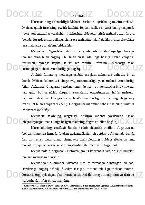 KIRISH
Kurs ishining dolzarbligi:  Mehnat - ishlab cliiqarishning muhim omilidir.
Mehnat   qilish   insonning   o'z   ish   kuchini   foydali   sarflashi,   ya'ni   uning   natijasida
tovar yoki xizmatlar yaratishdir. Ish kuchini oldi-sotdi qilish mehnat bozorida yuz
beradi. Bu erda ishga yollanuvchilar o'z mehnatini taklif etadilar, ishga oluvchilar
esa mehnatga o'z talabini bildiradilar.
Mehnatga bo'lgan talab, shu mehnat yordamida ishlab chiqarilgan tovarga
bo'lgan   talab   bilan   bog'liq.   Shu   bilan   birgalikda   unga   boshqa   ishlab   chiqarish
resurslari,   ayniqsa   kapital   taklifi   o'z   ta'sirini   ko'rsatadi.   Mehnatga   talab
tarmoqdagi mehnat unumdorligiga bog'liq.
Alohida   firmaning   mehnatga   talabini   aniqlash   uchun   uni   bahosini   bilish
kerak.   Mehnat   bahosi   uni   chegaraviy   samaradorligi,   ya'ni   mehnat   unumdorligi
bilan o'lchanadi. Chegaraviy mehnat  unumdorligi  - bu qo'shimcha  birlik mehnat
jalb   qilib.   boshqa   ishlab   chiqarish   resurslarini   o'zgartirmagan   holda,   mahsulot
hajmini   oshishidir.   Chegaraviy   mehnat'-   unumdorligi   mehnatning   chegaraviy
mahsulot  bilan aniqlanadi  (MK). Chegaraviy mahsulot  bahosi  esa pul  qivmatida
o'lchanadi (MKR A
) 1
.
Mehnatga   talabning   o'zgarishi   berilgan   mehnat   yordamida   ishlab
chiqarilayotgan mahsulotga bo'lgan talabning o'zgarishi bilan bog'liq.
Kurs   ishining   vazifasi:   Barcha   ishlab   chiqarish   omillari   o'zgaruvchan
bo'lgan sharoitda firmada foydani maksimallashtirish qoidasi qo"Ilaniladi. Bunda
har   bir   resurs   narxi   uning   chegaraviy   mahsulotining   puldagi   ifodasiga   teng
bo'ladi. Bu qoida harajatlarni mininiallashtirishni ham o'z ichiga oladi.
Mehnat taklifi deganda’ - ishlovchilaming korxonada taklif qilishi mumkin
bo'lgan mehnat miqdoridir.
Mehnat   taklifi   birinchi   navbatda   ma'lum   tarmoqda   o'rnatilgan   ish   haqi
stavkasiga   bog'liq   bo'ladi.   Bundan   tashqari   mehnat   taklifiga   mehnat   mavqei,
korxonaning joylashgan o'rni, korxona ishlovchilarining ijtimoiy himoya darajasi
va boshqalar ta'sir qilishi mumkin.
1
 Alekseeva A.I., Vasilev Yu.V., Maleeva A.V., Ushvitskiy L.I. Har tomonlama iqtisodiy tahlil iqtisodiy faoliyat: 
hisob. universitetlar uchun qo'llanma, nashriyot M .: Moliya va statistika, 2006 - 672 b.
3 