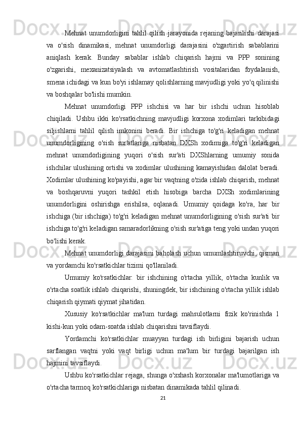 Mehnat   unumdorligini   tahlil   qilish   jarayonida   rejaning   bajarilishi   darajasi
va   o'sish   dinamikasi,   mehnat   unumdorligi   darajasini   o'zgartirish   sabablarini
aniqlash   kerak.   Bunday   sabablar   ishlab   chiqarish   hajmi   va   PPP   sonining
o'zgarishi,   mexanizatsiyalash   va   avtomatlashtirish   vositalaridan   foydalanish,
smena ichidagi va kun bo'yi ishlamay qolishlarning mavjudligi yoki yo'q qilinishi
va boshqalar bo'lishi mumkin.
Mehnat   unumdorligi   PPP   ishchisi   va   har   bir   ishchi   uchun   hisoblab
chiqiladi.   Ushbu   ikki   ko'rsatkichning   mavjudligi   korxona   xodimlari   tarkibidagi
siljishlarni   tahlil   qilish   imkonini   beradi.   Bir   ishchiga   to'g'ri   keladigan   mehnat
unumdorligining   o'sish   sur'atlariga   nisbatan   DXSh   xodimiga   to'g'ri   keladigan
mehnat   unumdorligining   yuqori   o'sish   sur'ati   DXShlarning   umumiy   sonida
ishchilar   ulushining  ortishi  va  xodimlar   ulushining  kamayishidan   dalolat   beradi.
Xodimlar ulushining ko'payishi, agar bir vaqtning o'zida ishlab chiqarish, mehnat
va   boshqaruvni   yuqori   tashkil   etish   hisobiga   barcha   DXSh   xodimlarining
unumdorligini   oshirishga   erishilsa,   oqlanadi.   Umumiy   qoidaga   ko'ra,   har   bir
ishchiga (bir ishchiga) to'g'ri keladigan mehnat unumdorligining o'sish sur'ati bir
ishchiga to'g'ri keladigan samaradorlikning o'sish sur'atiga teng yoki undan yuqori
bo'lishi kerak.
Mehnat  unumdorligi darajasini  baholash uchun umumlashtiruvchi, qisman
va yordamchi ko'rsatkichlar tizimi qo'llaniladi.
Umumiy   ko'rsatkichlar:   bir   ishchining   o'rtacha   yillik,   o'rtacha   kunlik   va
o'rtacha soatlik ishlab chiqarishi, shuningdek, bir ishchining o'rtacha yillik ishlab
chiqarish qiymati qiymat jihatidan.
Xususiy   ko'rsatkichlar   ma'lum   turdagi   mahsulotlarni   fizik   ko'rinishda   1
kishi-kun yoki odam-soatda ishlab chiqarishni tavsiflaydi.
Yordamchi   ko'rsatkichlar   muayyan   turdagi   ish   birligini   bajarish   uchun
sarflangan   vaqtni   yoki   vaqt   birligi   uchun   ma'lum   bir   turdagi   bajarilgan   ish
hajmini tavsiflaydi.
Ushbu ko'rsatkichlar rejaga, shunga o'xshash korxonalar ma'lumotlariga va
o'rtacha tarmoq ko'rsatkichlariga nisbatan dinamikada tahlil qilinadi.
21 