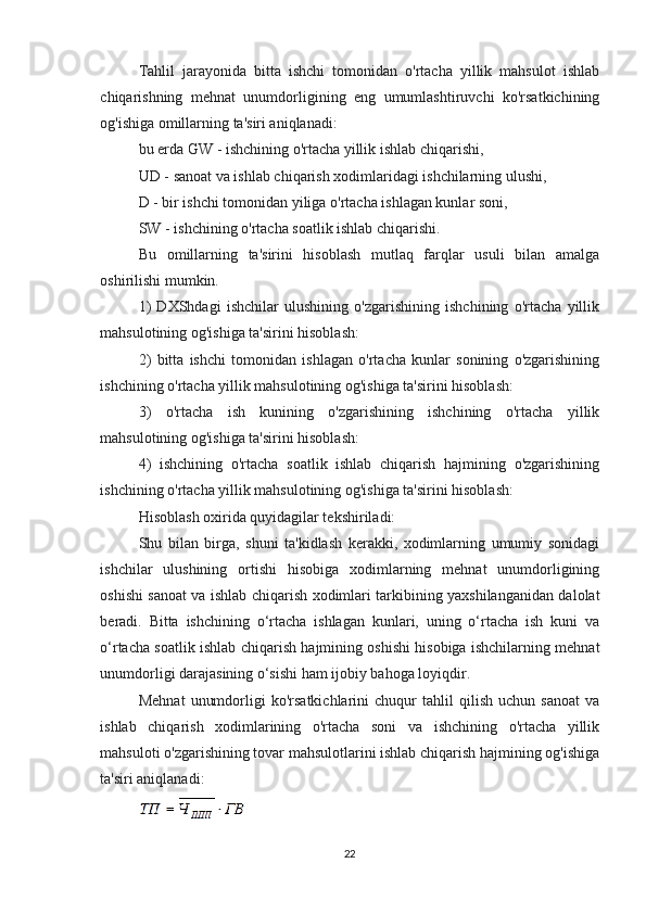 Tahlil   jarayonida   bitta   ishchi   tomonidan   o'rtacha   yillik   mahsulot   ishlab
chiqarishning   mehnat   unumdorligining   eng   umumlashtiruvchi   ko'rsatkichining
og'ishiga omillarning ta'siri aniqlanadi:
bu erda GW - ishchining o'rtacha yillik ishlab chiqarishi,
UD - sanoat va ishlab chiqarish xodimlaridagi ishchilarning ulushi,
D - bir ishchi tomonidan yiliga o'rtacha ishlagan kunlar soni,
SW - ishchining o'rtacha soatlik ishlab chiqarishi.
Bu   omillarning   ta'sirini   hisoblash   mutlaq   farqlar   usuli   bilan   amalga
oshirilishi mumkin.
1)   DXShdagi   ishchilar   ulushining   o'zgarishining   ishchining   o'rtacha   yillik
mahsulotining og'ishiga ta'sirini hisoblash:
2)   bitta   ishchi   tomonidan   ishlagan   o'rtacha   kunlar   sonining   o'zgarishining
ishchining o'rtacha yillik mahsulotining og'ishiga ta'sirini hisoblash:
3)   o'rtacha   ish   kunining   o'zgarishining   ishchining   o'rtacha   yillik
mahsulotining og'ishiga ta'sirini hisoblash:
4)   ishchining   o'rtacha   soatlik   ishlab   chiqarish   hajmining   o'zgarishining
ishchining o'rtacha yillik mahsulotining og'ishiga ta'sirini hisoblash:
Hisoblash oxirida quyidagilar tekshiriladi:
Shu   bilan   birga,   shuni   ta'kidlash   kerakki,   xodimlarning   umumiy   sonidagi
ishchilar   ulushining   ortishi   hisobiga   xodimlarning   mehnat   unumdorligining
oshishi sanoat va ishlab chiqarish xodimlari tarkibining yaxshilanganidan dalolat
beradi.   Bitta   ishchining   o‘rtacha   ishlagan   kunlari,   uning   o‘rtacha   ish   kuni   va
o‘rtacha soatlik ishlab chiqarish hajmining oshishi hisobiga ishchilarning mehnat
unumdorligi darajasining o‘sishi ham ijobiy bahoga loyiqdir.
Mehnat   unumdorligi   ko'rsatkichlarini   chuqur   tahlil   qilish   uchun   sanoat   va
ishlab   chiqarish   xodimlarining   o'rtacha   soni   va   ishchining   o'rtacha   yillik
mahsuloti o'zgarishining tovar mahsulotlarini ishlab chiqarish hajmining og'ishiga
ta'siri aniqlanadi:
22 