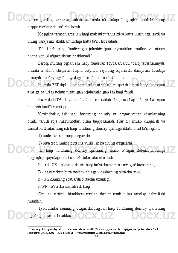 ularning   sifati,   tannarxi,   sotish   va   foyda   o'rtasidagi   bog'liqlik   tahlilchilarning
diqqat markazida bo'lishi kerak.
Ko'pgina tarmoqlarda ish haqi mahsulot tannarxida katta ulush egallaydi va
uning darajasini shakllantirishga katta ta'sir ko'rsatadi.
Tahlil   ish   haqi   fondining   rejalashtirilgan   qiymatidan   mutlaq   va   nisbiy
chetlanishini o'rganishdan boshlanadi 7
.
Biroq,   mutlaq   og'ish   ish   haqi   fondidan   foydalanishni   to'liq   tavsiflamaydi,
chunki   u   ishlab   chiqarish   hajmi   bo'yicha   rejaning   bajarilishi   darajasini   hisobga
olmaydi. Nisbiy og'ish quyidagi formula bilan ifodalanadi:
bu erda FZPskpl - tovar mahsulotini ishlab chiqarish hajmi bo'yicha rejani
amalga oshirish uchun tuzatilgan rejalashtirilgan ish haqi fondi.
Bu erda KTP - tovar mahsulotlarini  ishlab chiqarish hajmi  bo'yicha rejani
bajarish koeffitsienti ().
Keyinchalik,   ish   haqi   fondining   doimiy   va   o'zgaruvchan   qismlarining
omilli   tahlili   reja   ma'lumotlari   bilan   taqqoslanadi.   Har   bir   ishlab   chiqarish   va
sanoat xodimlarining ish haqi fondining doimiy qismiga ikkita omil ta'sir qiladi:
1) xodimlar sonining o'zgarishi;
2) bitta xodimning o'rtacha yillik ish haqining o'zgarishi.
Ish   haqi   fondining   doimiy   qismining   sanab   o'tilgan   determinantlarga
bog'liqligi quyidagi omil modeli bilan aks ettiriladi:
bu erda CR - o'z vaqtida ish haqi bo'yicha xodimlarning o'rtacha soni,
D - davr uchun bitta xodim ishlagan kunlarning o'rtacha soni,
n - ish kunining soatlarda o'rtacha uzunligi,
NWP - o'rtacha soatlik ish haqi.
Omillar   ta'sirini   hisoblash   mutlaq   farqlar   usuli   bilan   amalga   oshirilishi
mumkin.
1)   xodimlar   sonining   o'zgarishining   ish   haqi   fondining   doimiy   qismining
og'ishiga ta'sirini hisoblash
7
 Ginzburg A.I. Iqtisodiy tahlil: muammo uchun darslik. 2-nashr, qayta ko'rib chiqilgan. va qo'shimcha - Sankt-
Peterburg: Peter, 2008. - 528 b.: kasal. – (“Universitetlar uchun darslik” turkumi)
25 
