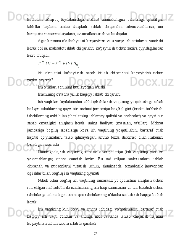 kuchidan   to'liqroq   foydalanishga,   mehnat   unumdorligini   oshirishga   qaratilgan
takliflar   to'plami   ishlab   chiqiladi.   ishlab   chiqarishni   intensivlashtirish,   uni
kompleks mexanizatsiyalash, avtomatlashtirish va boshqalar.
Agar korxona o'z faoliyatini kengaytirsa va u yangi ish o'rinlarini yaratishi
kerak bo'lsa, mahsulot ishlab chiqarishni ko'paytirish uchun zaxira quyidagilardan
kelib chiqadi:
,
ish   o'rinlarini   ko'paytirish   orqali   ishlab   chiqarishni   ko'paytirish   uchun
zaxira qayerda?
Ish o'rinlari sonining kutilayotgan o'sishi,
Ishchining o'rtacha yillik haqiqiy ishlab chiqarishi.
Ish vaqtidan foydalanishni tahlil qilishda ish vaqtining yo'qotilishiga sabab
bo'lgan sabablarning qaysi biri mehnat jamoasiga bog'liqligini (ishdan bo'shatish,
ishchilarning aybi bilan jihozlarning ishlamay qolishi va boshqalar) va qaysi biri
sabab   emasligini   aniqlash   kerak.   uning   faoliyati   (masalan,   ta'tillar).   Mehnat
jamoasiga   bog'liq   sabablarga   ko'ra   ish   vaqtining   yo'qotilishini   bartaraf   etish
kapital   qo'yilmalarni   talab   qilmaydigan,   ammo   tezda   daromad   olish   imkonini
beradigan zaxiradir.
Shuningdek,   ish   vaqtining   samarasiz   xarajatlariga   (ish   vaqtining   yashirin
yo'qotishlariga)   e'tibor   qaratish   lozim.   Bu   rad   etilgan   mahsulotlarni   ishlab
chiqarish   va   nuqsonlarni   tuzatish   uchun,   shuningdek,   texnologik   jarayondan
og'ishlar bilan bog'liq ish vaqtining qiymati.
Nikoh   bilan   bog'liq   ish   vaqtining   samarasiz   yo'qotilishini   aniqlash   uchun
rad etilgan mahsulotlarda ishchilarning ish haqi summasini va uni tuzatish uchun
ishchilarga to'lanadigan ish haqini ishchilarning o'rtacha soatlik ish haqiga bo'lish
kerak.
Ish   vaqtining   kun   bo'yi   va   smena   ichidagi   yo'qotishlarini   bartaraf   etish
haqiqiy   ish   vaqti   fondini   va   shunga   mos   ravishda   ishlab   chiqarish   hajmini
ko'paytirish uchun zaxira sifatida qaraladi.
27 