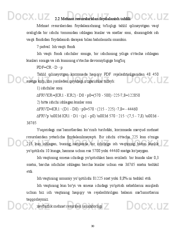 2.2 Mehnat resurslaridan foydalanish tahlili
Mehnat   resurslaridan   foydalanishning   to'liqligi   tahlil   qilinayotgan   vaqt
oralig'ida   bir   ishchi   tomonidan   ishlagan   kunlar   va   soatlar   soni,   shuningdek   ish
vaqti fondidan foydalanish darajasi bilan baholanishi mumkin.
7-jadval. Ish vaqti fondi
Ish   vaqti   fondi   ishchilar   soniga,   bir   ishchining   yiliga   o'rtacha   ishlagan
kunlari soniga va ish kunining o'rtacha davomiyligiga bog'liq:
PDF=CR · D 	· p
Tahlil   qilinayotgan   korxonada   haqiqiy   PDF   rejalashtirilganidan   48   450
soatga ko'p, shu jumladan quyidagi o'zgarishlar tufayli:
1) ishchilar soni
∆FRVKR=(KR1 - KR2) 	
· D0 	· p0=(570 - 500) 	·225	·7,8=122850
2) bitta ishchi ishlagan kunlar soni
∆FRVD=KR1 	
· (D1 - D0) 	· p0=570 	· (215 - 225) 	·7,8= - 44460
∆FRVp \u003d KR1 	
· D1 	· (p1 - p0) \u003d 570 	· 215 	· (7,5 - 7,8) \u003d -
36765
Yuqoridagi   ma’lumotlardan   ko‘rinib   turibdiki,   korxonada   mavjud   mehnat
resurslaridan   yetarlicha   foydalanilmayapti.   Bir   ishchi   o'rtacha   225   kun   o'rniga
215   kun   ishlagan,   buning   natijasida   bir   ishchiga   ish   vaqtining   butun   kunlik
yo'qotilishi 10 kunga, hamma uchun esa 5700 yoki 44460 soatga ko'paygan.
Ish vaqtining smena ichidagi yo'qotishlari ham sezilarli: bir kunda ular 0,3
soatni,   barcha   ishchilar   ishlagan   barcha   kunlar   uchun   esa   36765   soatni   tashkil
etdi.
Ish vaqtining umumiy yo‘qotilishi 81225 soat yoki 8,8% ni tashkil etdi.
Ish   vaqtining   kun   bo'yi   va   smena   ichidagi   yo'qotish   sabablarini   aniqlash
uchun   biz   ish   vaqtining   haqiqiy   va   rejalashtirilgan   balansi   ma'lumotlarini
taqqoslaymiz.
xavfsizlik mehnat resurslari unumdorligi
30 