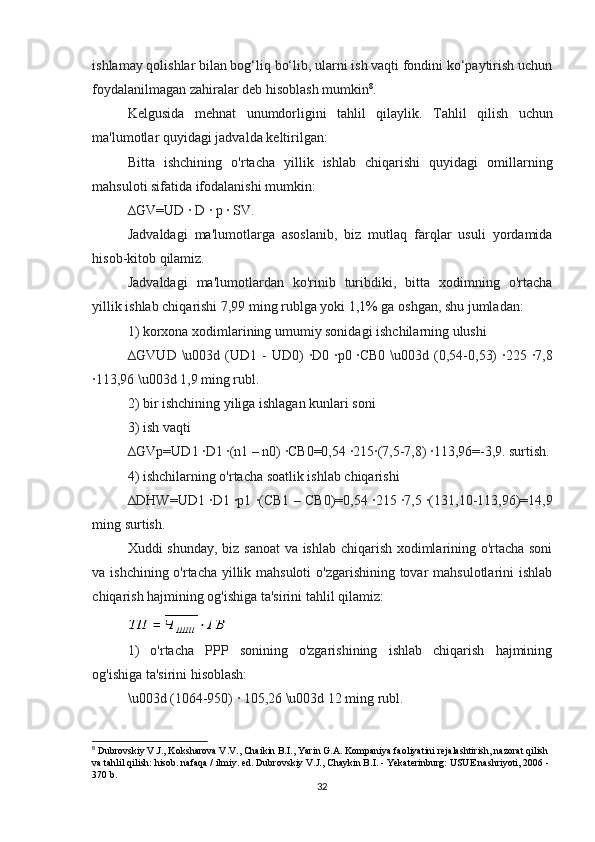 ishlamay qolishlar bilan bog‘liq bo‘lib, ularni ish vaqti fondini ko‘paytirish uchun
foydalanilmagan zahiralar deb hisoblash mumkin 8
.
Kelgusida   mehnat   unumdorligini   tahlil   qilaylik .   Tahlil   qilish   uchun
ma ' lumotlar   quyidagi   jadvalda   keltirilgan :
Bitta   ishchining   o ' rtacha   yillik   ishlab   chiqarishi   quyidagi   omillarning
mahsuloti   sifatida   ifodalanishi   mumkin :
∆GV=UD · D 	· p 	· SV.
Jadvaldagi   ma'lumotlarga   asoslanib,   biz   mutlaq   farqlar   usuli   yordamida
hisob-kitob qilamiz.
Jadvaldagi   ma'lumotlardan   ko'rinib   turibdiki,   bitta   xodimning   o'rtacha
yillik ishlab chiqarishi 7,99 ming rublga yoki 1,1% ga oshgan, shu jumladan:
1) korxona xodimlarining umumiy sonidagi ishchilarning ulushi
∆GVUD \u003d (UD1 -  UD0)  	
·D0 	·p0 	·CB0  \u003d (0,54-0,53)  	·225 	·7,8
·	
113,96 \u003d 1,9 ming rubl.
2) bir ishchining yiliga ishlagan kunlari soni
3) ish vaqti
∆GVp=UD1 	
·D1 	·(n1 – n0) 	·CB0=0,54 	·215	·(7,5-7,8) 	·113,96=-3,9. surtish.
4) ishchilarning o'rtacha soatlik ishlab chiqarishi
∆DHW=UD1 	
·D1 	·p1 	·(CB1 – CB0)=0,54 	·215 	·7,5 	·(131,10-113,96)=14,9
ming surtish.
Xuddi shunday, biz sanoat  va ishlab chiqarish xodimlarining o'rtacha soni
va ishchining o'rtacha yillik mahsuloti  o'zgarishining tovar mahsulotlarini ishlab
chiqarish hajmining og'ishiga ta'sirini tahlil qilamiz:
1)   o'rtacha   PPP   sonining   o'zgarishining   ishlab   chiqarish   hajmining
og'ishiga ta'sirini hisoblash:
\u003d (1064-950) 	
· 105,26 \u003d 12 ming rubl.
8
 Dubrovskiy V.J., Koksharova V.V., Chaikin B.I., Yarin G.A. Kompaniya faoliyatini rejalashtirish, nazorat qilish 
va tahlil qilish: hisob. nafaqa / ilmiy. ed. Dubrovskiy V.J., Chaykin B.I. - Yekaterinburg: USUE nashriyoti, 2006 - 
370 b.
32 