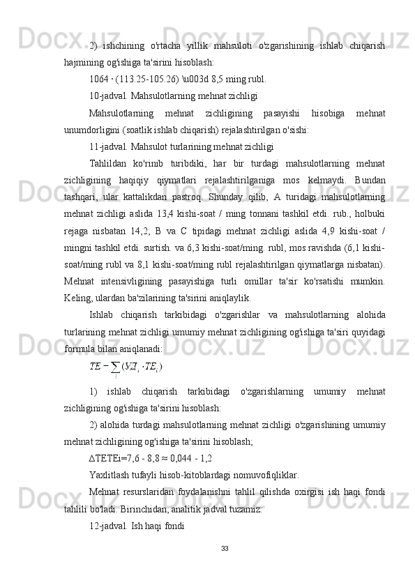 2)   ishchining   o'rtacha   yillik   mahsuloti   o'zgarishining   ishlab   chiqarish
hajmining og'ishiga ta'sirini hisoblash:
1064 · (113.25-105.26) \u003d 8,5 ming rubl.
10-jadval. Mahsulotlarning mehnat zichligi
Mahsulotlarning   mehnat   zichligining   pasayishi   hisobiga   mehnat
unumdorligini (soatlik ishlab chiqarish) rejalashtirilgan o'sishi:
11-jadval. Mahsulot turlarining mehnat zichligi
Tahlildan   ko'rinib   turibdiki,   har   bir   turdagi   mahsulotlarning   mehnat
zichligining   haqiqiy   qiymatlari   rejalashtirilganiga   mos   kelmaydi.   Bundan
tashqari,   ular   kattalikdan   pastroq.   Shunday   qilib,   A   turidagi   mahsulotlarning
mehnat   zichligi   aslida   13,4   kishi-soat   /   ming   tonnani   tashkil   etdi.   rub.,   holbuki
rejaga   nisbatan   14,2;   B   va   C   tipidagi   mehnat   zichligi   aslida   4,9   kishi-soat   /
mingni tashkil etdi. surtish. va 6,3 kishi-soat/ming. rubl, mos ravishda (6,1 kishi-
soat/ming rubl va 8,1 kishi-soat/ming rubl rejalashtirilgan qiymatlarga nisbatan).
Mehnat   intensivligining   pasayishiga   turli   omillar   ta ' sir   ko ' rsatishi   mumkin .
Keling ,  ulardan   ba ' zilarining   ta ' sirini   aniqlaylik .
Ishlab   chiqarish   tarkibidagi   o ' zgarishlar   va   mahsulotlarning   alohida
turlarining   mehnat   zichligi   umumiy   mehnat   zichligining   og ' ishiga   ta ' siri   quyidagi
formula   bilan   aniqlanadi :
1)   ishlab   chiqarish   tarkibidagi   o ' zgarishlarning   umumiy   mehnat
zichligining   og ' ishiga   ta ' sirini   hisoblash :
2)   alohida   turdagi   mahsulotlarning   mehnat   zichligi   o ' zgarishining   umumiy
mehnat   zichligining   og ' ishiga   ta ' sirini   hisoblash ;
∆ TETEi =7,6 - 8,8 ≈ 0,044 - 1,2
Yaxlitlash   tufayli   hisob - kitoblardagi   nomuvofiqliklar .
Mehnat   resurslaridan   foydalanishni   tahlil   qilishda   oxirgisi   ish   haqi   fondi
tahlili   bo ' ladi .  Birinchidan, analitik jadval tuzamiz:
12-jadval. Ish haqi fondi
33 